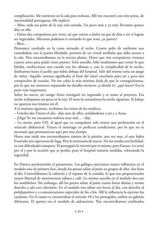 complicación. Me metieron en la sala para reclusos. Allí me encontré con otro preso, de
nacionalidad portuguesa. Me explicó:
– Mira, toda esa parte de la reja está cortada. Un poco más y ya está; llevamos quince
días en ello.
– Faltan dos compañeros por venir, así que vamos a darles un par de días a ver si logran
ser ingresados. Mientras podemos ir cortando lo que resta, ¿te parece?
– Bien…
Permanecí tumbado en la cama mirando el techo. Cuatro polis de uniforme nos
custodiaban tras la puerta blindada, provista de un cristal antibalas que daba acceso a
la sala. Nos encontrábamos en la tercera planta. Desee que mis compañeros viniesen
cuanto antes para poder irnos pronto. Sería sencillo. Sólo tendríamos que cortar lo que
faltaba, confeccionar una cuerda con las sábanas y, con la complicidad de la noche,
deslizarnos hasta el jardín que había debajo del hospital. Salir del mismo sería un juego
de niños. Aquella ventana signiﬁcaba el ﬁnal del túnel carcelario para mí y para mis
compinches de evasión. No me cabía la más mínima duda de que lo conseguiríamos,
por lo que me entretuve repasando los detalles técnicos: ¿a dónde ir?, ¿qué hacer? Era la
parte más importante.
Sobre las nueve, mi amigo Anxo consiguió ser ingresado y se sumo al proyecto. Esa
noche trabajamos un poco en la reja. El resto lo cortaríamos la noche siguiente. Si Julepe
no aparecía nos iríamos sin él.
A la mañana siguiente, recibimos las visitas de los médicos.
– Ustedes dos Tienen el alta –dijo uno de ellos, señalándome a mi y a Anxo.
– ¡Oiga! Yo me encuentro todavía muy mal… –dije.
– Lo siento, pero UD. al igual que su compañero solo tienen una perforación en el
músculo abdominal. Tienen el estomago en perfectas condiciones, por lo que no es
necesario que permanezcan aquí por mas tiempo.
Horas mas tarde nos encontrábamos camina de la prisión, una vez mas, el azar había
frustrado mis esperanzas de fuga, Pero lo intentaría de nuevo. No me rendía con facilidad,
ni con diﬁcultades tampoco. El portugués lo intentó por si mismo, pero fracaso. Lo sentí
por el y por la ocasión que se perdía, pues el hospital tomaría medidas, reforzando la
seguridad.

En Daroca predominaba el paisanismo. Los gallegos ejercíamos mayor inﬂuencia en el
modulo uno de primera fase, donde los presos salían al patio en grupos de diez, dos hora
al día. Controlábamos la cafetería y el reparto de la comida, lo que nos proporcionaba
mayor libertad de movimientos tabaco y café. Lo mismo sucedía en el modulo dos con
los madrileños. Sin embargo, allí los presos salían al patio cuatro horas diarias y tenían
derecho a sala con televisión. En el modulo tres salían seis horas al día, con derecho al
polideportivo y a comunicaciones especiales de bis a bis. Allí la inﬂuencia la ejercían los
catalanes. En el cuatro se encontraban el artículo 10 y los protegidos, ambos en galerías
diferentes. El quinto era el modulo de aislamiento. Nos encontrábamos conﬁnados

                                          • 35 •
 