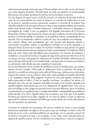 suﬁcientemente grande como para que el Musta acabase con su vida a través del mismo
con varios disparos de pistola. Recordé desde mi celda sus palabras: no tendré piedad.
Rencorosos, mis amigos ajustaban las cuentas con la sociedad a su manera.
Un mes después de aquel suceso, el día de carnaval, un traﬁcante de heroína recibía la
visita de tres enmascarados, los cuales le alojaron un cartucho de calibre doce en una
de las piernas. Aquellas acciones innecesarias atrajeron la atención de la policía. Esta
utilizaba métodos corrientes para solucionar robos u otros pequeños delitos, pero cuando
había armas de por medio y hombres dispuestos a utilizarlas, entonces se agrupaban e
investigaban de verdad. Y esto era peligroso. Las Brigadas Anti-atraco de La Coruña,
Pontevedra, Orense y Vigo se pusieron manos a la obra y tardaron tan solo treinta días en
localizar el domicilio donde se ocultaban, en al ciudad de Orense, acompañados de tres
mujeres. Una vez localizados, urdieron su plan de caza: no se andarían con chiquitas.
Esa mañana, Musta salio acompañado por otro hombre del domicilio donde se
encontraban escondidos. Ambos se introdujeron conﬁados en el coche alquilado y se
dirigieron hacia el centro de la ciudad. En el primer semáforo en que pararon, un grupo
de polis armados hasta los dientes asaltaron el coche encañonándoles. Se rindieron. Media
hora más tarde, Yanko salía del ediﬁcio para encaminarse a la estación de autobuses y
trasladarse a su casa de La Coruña. Un grupo de inspectores antiatracos fueron tras él. En
ese mismo instante, otro grupo de inspectores de la policía derribaba violentamente la
puerta del domicilio donde se encontraba Chaﬁ, e irrumpiendo en el mismo procedieron
a su detención. Solo faltaba uno para completar la operación.
En las inmediaciones de la estación de autobuses la policía decidió pasar a la acción y
detener al tercer hombre. Varios polis se abalanzaron hacia su posición. Mi amigo lo
advirtió y se entablo un tiroteo por varias calles de Orense que culmino con su detención,
después de arrojarse a un río. Habían caído todos. Atrás quedaba una familia destrozada
y un ciudadano muerto. Ellos pagarían el precio de una mala gestión carcelaria que
había potenciado el odio y el mal en aquellos exreclusos. Las palizas, los abusos y la
injusticia más ruin, de una venganza miserable ejecutada en las cárceles españolas con
aquello hombres tenia mucho que ver en la elaboración de aquellas ﬁeras. Una cosa es
que se lo obligue a uno a pagar una pena de cárcel, otra muy diferente, que se le maltrate
constantemente con apaleamientos y castigos desmedidos, mezquindades que estaban al
orden del día en la cárcel. Aquella muerte no me parecía, mas triste que la de aquellos
hombres que amanecían al alba, colgados de un trozo de sabana; ni que la espantosa
agonía de los enfermos terminales del SIDA que morían dentro de un fría celda, lejos de
sus seres queridos, sin esperanza.

Continué en el destino de economato. Mi carácter violento me hacia a veces entablar
discusiones acaloradas con algunos de los presos que, sin embargo, no iban a más. Mi
forma de ser me traía a menudo problemas de aquel tipo, era un autentico asocial. En
la cárcel te encuentras de todo y yo no podía, a veces, evitar sentir animadversión por
algunos de aquellos sujetos. No los consideraba mis compañeros; a estos los escogía yo.

                                          • 37 •
 