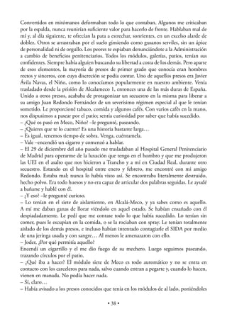 Convertidos en mitómanos deformaban todo lo que contaban. Algunos me criticaban
por la espalda, nunca reunirían suﬁciente valor para hacerlo de frente. Hablaban mal de
mí y, al día siguiente, te ofrecían la pata a estrechar, sonrientes, en un excelso alarde de
doblez. Otros se arrastraban por el suelo gimiendo como gusanos serviles, sin un ápice
de personalidad ni de orgullo. Los peores te espiaban denunciándote a la Administración
a cambio de beneﬁcios penitenciarios. Todos los módulos, galerías, patios, tenían sus
conﬁdentes. Siempre había alguien buscando su libertad a costa de los demás. Pero aparte
de esos elementos, la mayoría de presos de primer grado que conocía eran hombres
rectos y sinceros, con cuya discreción se podía contar. Uno de aquellos presos era Javier
Ávila Navas, el Niño, como lo conocíamos popularmente en nuestro ambiente. Venía
trasladado desde la prisión de Alcalameco 1, entonces una de las más duras de España.
Unido a otros presos, acababa de protagonizar un secuestro en la misma para liberar a
su amigo Juan Redondo Fernández de un severísimo régimen especial al que le tenían
sometido. Le proporcioné tabaco, comida y algunos cafés. Con varios cafés en la mano,
nos dispusimos a pasear por el patio; sentía curiosidad por saber que había sucedido.
– ¿Qué os pasó en Meco, Niño? –le pregunté, paseando.
– ¿Quieres que te lo cuente? Es una historia bastante larga…
– Es igual, tenemos tiempo de sobra. Venga, cuéntamela.
– Vale –encendió un cigarro y comenzó a hablar.
– El 29 de diciembre del año pasado me trasladaban al Hospital General Penitenciario
de Madrid para operarme de la luxación que tengo en el hombro y que me produjeron
las UEI en el asalto que nos hicieron a Trancho y a mí en Ciudad Real, durante otro
secuestro. Estando en el hospital entre enero y febrero, me encontré con mi amigo
Redondo. Estaba mal; nunca lo había visto así. Se encontraba literalmente destruido,
hecho polvo. Era todo huesos y no era capaz de articular dos palabras seguidas. Le ayudé
a bañarse y hablé con él.
– ¿Y eso? –le pregunté curioso.
– Lo tenían en el siete de aislamiento, en Alcalá-Meco, y ya sabes como es aquello.
A mí me daban ganas de llorar viéndolo en aquel estado. Se habían ensañado con él
despiadadamente. Le pedí que me contase todo lo que había sucedido. Lo tenían sin
comer, pues le escupían en la comida, o se la rociaban con spray. Le tenían totalmente
aislado de los demás presos, e incluso habían intentado contagiarle el SIDA por medio
de una jeringa usada y con sangre… Al menos le amenazaron con ello.
– Joder, ¿Por qué permitía aquello?
Encendí un cigarrillo y el me dio fuego de su mechero. Luego seguimos paseando,
trazando círculos por el patio.
– ¿Qué iba a hacer? El módulo siete de Meco es todo automático y no se entra en
contacto con los carceleros para nada, salvo cuando entran a pegarte y, cuando lo hacen,
vienen en manada. No podía hacer nada.
– Sí, claro…
– Había avisado a los presos conocidos que tenía en los módulos de al lado, poniéndoles

                                           • 38 •
 