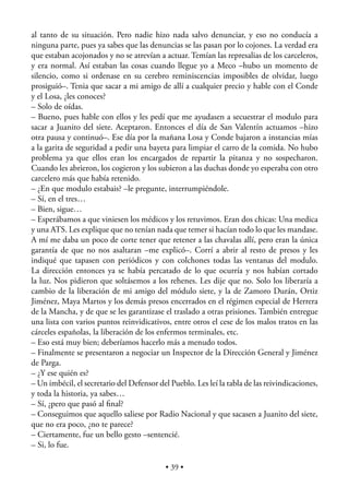 al tanto de su situación. Pero nadie hizo nada salvo denunciar, y eso no conducía a
ninguna parte, pues ya sabes que las denuncias se las pasan por lo cojones. La verdad era
que estaban acojonados y no se atrevían a actuar. Temían las represalias de los carceleros,
y era normal. Así estaban las cosas cuando llegue yo a Meco –hubo un momento de
silencio, como si ordenase en su cerebro reminiscencias imposibles de olvidar, luego
prosiguió–. Tenia que sacar a mi amigo de allí a cualquier precio y hable con el Conde
y el Losa, ¿les conoces?
– Solo de oídas.
– Bueno, pues hable con ellos y les pedí que me ayudasen a secuestrar el modulo para
sacar a Juanito del siete. Aceptaron. Entonces el día de San Valentín actuamos –hizo
otra pausa y continuó–. Ese día por la mañana Losa y Conde bajaron a instancias mías
a la garita de seguridad a pedir una bayeta para limpiar el carro de la comida. No hubo
problema ya que ellos eran los encargados de repartir la pitanza y no sospecharon.
Cuando les abrieron, los cogieron y los subieron a las duchas donde yo esperaba con otro
carcelero más que había retenido.
– ¿En que modulo estabais? –le pregunte, interrumpiéndole.
– Sí, en el tres…
– Bien, sigue…
– Esperábamos a que viniesen los médicos y los retuvimos. Eran dos chicas: Una medica
y una ATS. Les explique que no tenían nada que temer si hacían todo lo que les mandase.
A mí me daba un poco de corte tener que retener a las chavalas allí, pero eran la única
garantía de que no nos asaltaran –me explicó–. Corrí a abrir al resto de presos y les
indiqué que tapasen con periódicos y con colchones todas las ventanas del modulo.
La dirección entonces ya se había percatado de lo que ocurría y nos habían cortado
la luz. Nos pidieron que soltásemos a los rehenes. Les dije que no. Solo los liberaría a
cambio de la liberación de mi amigo del módulo siete, y la de Zamoro Durán, Ortiz
Jiménez, Maya Martos y los demás presos encerrados en el régimen especial de Herrera
de la Mancha, y de que se les garantizase el traslado a otras prisiones. También entregue
una lista con varios puntos reinvidicativos, entre otros el cese de los malos tratos en las
cárceles españolas, la liberación de los enfermos terminales, etc.
– Eso está muy bien; deberíamos hacerlo más a menudo todos.
– Finalmente se presentaron a negociar un Inspector de la Dirección General y Jiménez
de Parga.
– ¿Y ese quién es?
– Un imbécil, el secretario del Defensor del Pueblo. Les leí la tabla de las reivindicaciones,
y toda la historia, ya sabes…
– Sí, ¿pero que pasó al ﬁnal?
– Conseguimos que aquello saliese por Radio Nacional y que sacasen a Juanito del siete,
que no era poco, ¿no te parece?
– Ciertamente, fue un bello gesto –sentencié.
– Si, lo fue.

                                            • 39 •
 
