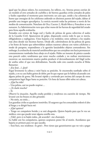 igual que las placas solares, los economatos, los talleres, etc. Setenta presos corrían de
un modulo al otro armados de cuchillos y de hierros; guardias civiles armados de palos
y fusiles esperaban el momento para intervenir; un caos que, unido a las columnas de
humo que emergían de los colchones ardiendo en distintos puntos del tejado, daban al
presidio una imagen apocalíptica. La noticia recorrió todas las prisiones a través de los
medios de comunicación. Nanclares de Oca, Caceres 2, Alcalá-Meco y Foncalent se nos
sumaron. La Administración tuvo que echar mano de las fuerzas de seguridad del estado
para frena aquella avalancha.
Armados con cetmes de fuego real y fusiles de pelotas de goma sobrevino el asalto
de la Guardia Civil. Aparecieron de golpe, disparando contra todo lo que se movía,
obligándonos a replegarnos. Unos bajaron a los módulos; otros subimos a los tejados
más altos donde nos hicimos fuertes. Desde allí, cubriéndonos de las pelotas de goma
y los botes de humo que sobrevolaban asiduos nuestras cabezas con varios colchones a
modo de parapeto, respondimos a la agresión lanzándoles objetos contundentes. Sin
embargo, la avalancha de material antidisturbios que nos arrojaban nos hacia permanecer
constantemente tumbados boca abajo en el tejado. Hubo un instante de pánico cuando
esta pareció ceder; tendríamos que tener mucho cuidado y no realizar movimientos
excesivos: un movimiento masivo podría producir el derrumbamiento del frágil techo
de uralita sobre el que nos defendíamos. Sucedía todo esto cuando escucha al Bolas
llamarme:
– ¡Ese José…!, ¡José!
Erguí levemente la cabeza y miré hacia su posición. Se encontraba tumbado sobre el
tejado, y en su cara había gestos de dolor, por lo que supuse que lo habían alcanzado con
alguna pelota de goma. Me levanté rápido y corriendo por encima del cuerpo de otros
compañeros logré llegar hasta su posición. Un bote de humo silbó sobre mi cabeza.
– ¿Qué ha sido?
– Una pelota, casi no puedo respirar…
– ¿Te duele mucho?
– Sí.
Observé la situación. Aquello estaba perdido y rendirnos era cuestión de tiempo. Me
levanté con los brazos en alto gritando:
– No tiréis, no tiréis…
Los guardias civiles se quedaron inmóviles. El sargento que los comandaba ordenó el alto
al fuego y se dirigió hacia mí:
– ¿Qué quieres?
– Tengo un compañero herido y se está ahogando. Quiero bajarlo para que lo vea un
médico; creo que puede tener alguna costilla rota.
– ¡Vale!, pero si os bajáis todos, ¿de acuerdo? –me chantajeó.
Lo hablé con los compañeros, quienes aceptaron poner ﬁn al motín. Acordamos que
bajaría yo primero para ver que sucedía.
– Está bien, nos rendimos –le grité–. Pero tienes que garantizarnos que no vais a pegar

                                          • 41 •
 