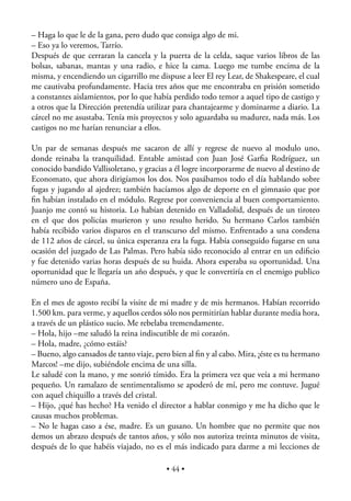– Haga lo que le de la gana, pero dudo que consiga algo de mi.
– Eso ya lo veremos, Tarrío.
Después de que cerraran la cancela y la puerta de la celda, saque varios libros de las
bolsas, sabanas, mantas y una radio, e hice la cama. Luego me tumbe encima de la
misma, y encendiendo un cigarrillo me dispuse a leer El rey Lear, de Shakespeare, el cual
me cautivaba profundamente. Hacia tres años que me encontraba en prisión sometido
a constantes aislamientos, por lo que había perdido todo temor a aquel tipo de castigo y
a otros que la Dirección pretendía utilizar para chantajearme y dominarme a diario. La
cárcel no me asustaba. Tenía mis proyectos y solo aguardaba su madurez, nada más. Los
castigos no me harían renunciar a ellos.

Un par de semanas después me sacaron de allí y regrese de nuevo al modulo uno,
donde reinaba la tranquilidad. Entable amistad con Juan José Garﬁa Rodríguez, un
conocido bandido Vallisoletano, y gracias a él logre incorporarme de nuevo al destino de
Economato, que ahora dirigíamos los dos. Nos pasábamos todo el día hablando sobre
fugas y jugando al ajedrez; también hacíamos algo de deporte en el gimnasio que por
ﬁn habían instalado en el módulo. Regrese por conveniencia al buen comportamiento.
Juanjo me contó su historia. Lo habían detenido en Valladolid, después de un tiroteo
en el que dos policías murieron y uno resulto herido. Su hermano Carlos también
había recibido varios disparos en el transcurso del mismo. Enfrentado a una condena
de 112 años de cárcel, su única esperanza era la fuga. Había conseguido fugarse en una
ocasión del juzgado de Las Palmas. Pero había sido reconocido al entrar en un ediﬁcio
y fue detenido varias horas después de su huida. Ahora esperaba su oportunidad. Una
oportunidad que le llegaría un año después, y que le convertiría en el enemigo publico
número uno de España.

En el mes de agosto recibí la visite de mi madre y de mis hermanos. Habían recorrido
1.500 km. para verme, y aquellos cerdos sólo nos permitirían hablar durante media hora,
a través de un plástico sucio. Me rebelaba tremendamente.
– Hola, hijo –me saludó la reina indiscutible de mi corazón.
– Hola, madre, ¿cómo estáis?
– Bueno, algo cansados de tanto viaje, pero bien al ﬁn y al cabo. Mira, ¡éste es tu hermano
Marcos! –me dijo, subiéndole encima de una silla.
Le saludé con la mano, y me sonrió tímido. Era la primera vez que veía a mi hermano
pequeño. Un ramalazo de sentimentalismo se apoderó de mí, pero me contuve. Jugué
con aquel chiquillo a través del cristal.
– Hijo, ¿qué has hecho? Ha venido el director a hablar conmigo y me ha dicho que le
causas muchos problemas.
– No le hagas caso a ése, madre. Es un gusano. Un hombre que no permite que nos
demos un abrazo después de tantos años, y sólo nos autoriza treinta minutos de visita,
después de lo que habéis viajado, no es el más indicado para darme a mi lecciones de

                                          • 44 •
 