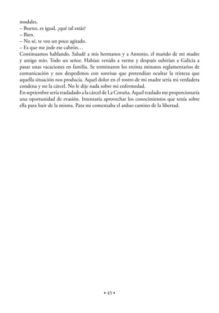 modales.
– Bueno, es igual, ¿qué tal estás?
– Bien.
– No sé, te veo un poco agitado.
– Es que me jode ese cabrón…
Continuamos hablando. Saludé a mis hermanos y a Antonio, el marido de mi madre
y amigo mío. Todo un señor. Habían venido a verme y después subirían a Galicia a
pasar unas vacaciones en familia. Se terminaron los treinta minutos reglamentarios de
comunicación y nos despedimos con sonrisas que pretendían ocultar la tristeza que
aquella situación nos producía. Aquel dolor en el rostro de mi madre sería mi verdadera
condena y no la cárcel. No le dije nada sobre mi enfermedad.
En septiembre sería trasladado a la cárcel de La Coruña. Aquel traslado me proporcionaría
una oportunidad de evasión. Intentaría aprovechar los conocimientos que tenía sobre
ella para huir de la misma. Para mi comenzaba el arduo camino de la libertad.




                                         • 45 •
 