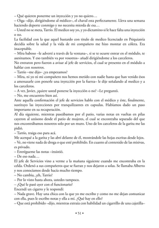 – Qué quieren ponerme un inyección y yo no quiero…
– Oiga –dije, dirigiéndome al médico–, el chaval esta perfectamente. Lleva una semana
haciendo deporte conmigo y no necesita mierda de esa…
– Usted no se meta, Tarrío. El medico soy yo, y yo dictamino si le hace falta una inyección
o no.
La facilidad con la que aquel bastardo con titulo de medico licenciado en Psiquiatría
decidía sobre la salud y la vida de mi compañero me hizo montar en cólera. Era
inaceptable.
– Mira baboso –le advertí a través de la ventana–, si se te ocurre entrar en el módulo, te
asesinamos. Y eso también va por vosotros– añadí dirigiéndome a los carceleros.
No entraron pero fueron a avisar al jefe de servicios, el cual se presento en el módulo a
hablar con nosotros.
– Tarrío –me dijo– ¿ya empezamos?
– Mira, ni yo ni mi compañero nos hemos metido con nadie hasta que han venido ésos
a amenazarle con ponerle una inyección por la fuerza– le dije señalando al medico y a
los carceleros.
– A ver, Javier, ¿quiere usted ponerse la inyección o no? –Le preguntó.
– No, me encuentro bien así.
Ante aquella conﬁrmación el jefe de servicios hablo con el médico y éste, ﬁnalmente,
sustituyo las inyecciones por tranquilizantes en capsulas. Habíamos dado un paso
importante en su recuperación.
Al día siguiente, mientras paseábamos por el patio, varias notas en vueltas en pilas
cayeron al unísono desde el patio de mujeres, el cual se encontraba separado del que
nos encontrábamos nosotros solo por un muro. Uno de los carceleros de la garita me las
pidió.
– Tarrío, traiga eso para acá.
Me acerqué a la garita y las abrí delante de él, mostrándole las hojas escritas desde lejos.
– Ve, no viene nada de droga o que esté prohibido. En cuanto al contenido de las misivas,
es privado.
– Entrégueme las notas –insistió.
– De eso nada…
El jefe de Servicios vino a verme a la mañana siguiente cuando me encontraba en la
celda. Ordenó a sus compañeros que se fueran y nos dejaron a solas. Se llamaba Alberto
y nos conocíamos desde hacía mucho tiempo.
– No cambia, ¿eh, Tarrío?
– Por lo visto hasta ahora, ustedes tampoco.
– ¿Qué le pasó ayer con el funcionario?
Encendí un cigarro y le respondí:
– Nada grave. Hay una chica con la que yo me escribo y como no me dejan comunicar
con ella, pues le escribo notas y ella a mí. ¿Qué hay en ello?
– Que está prohibido –dijo, mientras extraía con habilidad un cigarrillo de una cajetilla–

                                           • 51 •
 
