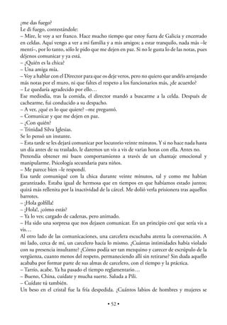 ¿me das fuego?
Le di fuego, contestándole:
– Mire, le voy a ser franco. Hace mucho tiempo que estoy fuera de Galicia y encerrado
en celdas. Aquí vengo a ver a mi familia y a mis amigos; a estar tranquilo, nada más –le
mentí–, por lo tanto, sólo le pido que me dejen en paz. Si no le gusta lo de las notas, pues
déjenos comunicar y ya está.
– ¿Quién es la chica?
– Una amiga mía.
– Voy a hablar con el Director para que os deje veros, pero no quiero que andéis arrojando
más notas por el muro, ni que faltes el respeto a los funcionarios más, ¿de acuerdo?
– Le quedaría agradecido por ello…
Ese mediodía, tras la comida, el director mandó a buscarme a la celda. Después de
cachearme, fui conducido a su despacho.
– A ver, ¿qué es lo que quiere? –me preguntó.
– Comunicar y que me dejen en paz.
– ¿Con quién?
– Trinidad Silva Iglesias.
Se lo pensó un instante.
– Esta tarde se les dejará comunicar por locutorio veinte minutos. Y si no hace nada hasta
un día antes de su traslado, le daremos un vis a vis de varias horas con ella. Antes no.
Pretendía obtener mi buen comportamiento a través de un chantaje emocional y
manipularme. Psicología secundaria para niños.
– Me parece bien –le respondí.
Esa tarde comuniqué con la chica durante veinte minutos, tal y como me habían
garantizado. Estaba igual de hermosa que en tiempos en que habíamos estado juntos;
quizá más rellenita por la inactividad de la cárcel. Me dolió verla prisionera tras aquellos
barrotes.
– ¡Hola golﬁlla!
– ¡Hola!, ¿cómo estás?
– Ya lo ves; cargado de cadenas, pero animado.
– Ha sido una sorpresa que nos dejasen comunicar. En un principio creí que sería vis a
vis…
Al otro lado de las comunicaciones, una carcelera escuchaba atenta la conversación. A
mi lado, cerca de mí, un carcelero hacía lo mismo. ¿Cuántas intimidades había violado
con su presencia insultante? ¿Cómo podía ser tan mezquino y carecer de escrúpulo de la
vergüenza, cuanto menos del respeto, permaneciendo allí sin retirarse? Sin duda aquello
acababa por formar parte de sus almas de carcelero, con el tiempo y la práctica.
– Tarrío, acabe. Ya ha pasado el tiempo reglamentario…
– Bueno, China, cuídate y mucha suerte. Saluda a Pili.
– Cuídate tú también.
Un beso en el cristal fue la fría despedida. ¿Cuántos labios de hombres y mujeres se

                                           • 52 •
 