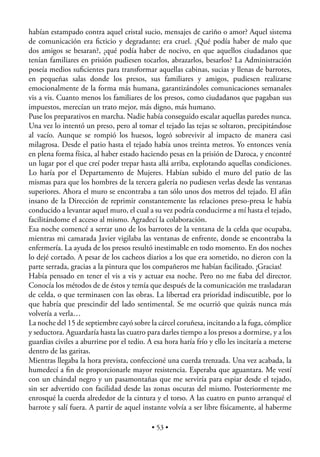 habían estampado contra aquel cristal sucio, mensajes de cariño o amor? Aquel sistema
de comunicación era ﬁcticio y degradante; era cruel. ¿Qué podía haber de malo que
dos amigos se besaran?, ¿qué podía haber de nocivo, en que aquellos ciudadanos que
tenían familiares en prisión pudiesen tocarlos, abrazarlos, besarlos? La Administración
poseía medios suﬁcientes para transformar aquellas cabinas, sucias y llenas de barrotes,
en pequeñas salas donde los presos, sus familiares y amigos, pudiesen realizarse
emocionalmente de la forma más humana, garantizándoles comunicaciones semanales
vis a vis. Cuanto menos los familiares de los presos, como ciudadanos que pagaban sus
impuestos, merecían un trato mejor, más digno, más humano.
Puse los preparativos en marcha. Nadie había conseguido escalar aquellas paredes nunca.
Una vez lo intentó un preso, pero al tomar el tejado las tejas se soltaron, precipitándose
al vacío. Aunque se rompió los huesos, logró sobrevivir al impacto de manera casi
milagrosa. Desde el patio hasta el tejado había unos treinta metros. Yo entonces venía
en plena forma física, al haber estado haciendo pesas en la prisión de Daroca, y encontré
un lugar por el que creí poder trepar hasta allá arriba, explotando aquellas condiciones.
Lo haría por el Departamento de Mujeres. Habían subido el muro del patio de las
mismas para que los hombres de la tercera galería no pudiesen verlas desde las ventanas
superiores. Ahora el muro se encontraba a tan sólo unos dos metros del tejado. El afán
insano de la Dirección de reprimir constantemente las relaciones preso-presa le había
conducido a levantar aquel muro, el cual a su vez podría conducirme a mí hasta el tejado,
facilitándome el acceso al mismo. Agradecí la colaboración.
Esa noche comencé a serrar uno de los barrotes de la ventana de la celda que ocupaba,
mientras mi camarada Javier vigilaba las ventanas de enfrente, donde se encontraba la
enfermería. La ayuda de los presos resultó inestimable en todo momento. En dos noches
lo dejé cortado. A pesar de los cacheos diarios a los que era sometido, no dieron con la
parte serrada, gracias a la pintura que los compañeros me habían facilitado. ¡Gracias!
Había pensado en tener el vis a vis y actuar esa noche. Pero no me ﬁaba del director.
Conocía los métodos de de éstos y temía que después de la comunicación me trasladaran
de celda, o que terminasen con las obras. La libertad era prioridad indiscutible, por lo
que habría que prescindir del lado sentimental. Se me ocurrió que quizás nunca más
volvería a verla…
La noche del 15 de septiembre cayó sobre la cárcel coruñesa, incitando a la fuga, cómplice
y seductora. Aguardaría hasta las cuatro para darles tiempo a los presos a dormirse, y a los
guardias civiles a aburrirse por el tedio. A esa hora haría frío y ello les incitaría a meterse
dentro de las garitas.
Mientras llegaba la hora prevista, confeccioné una cuerda trenzada. Una vez acabada, la
humedecí a ﬁn de proporcionarle mayor resistencia. Esperaba que aguantara. Me vestí
con un chándal negro y un pasamontañas que me serviría para espiar desde el tejado,
sin ser advertido con facilidad desde las zonas oscuras del mismo. Posteriormente me
enrosqué la cuerda alrededor de la cintura y el torso. A las cuatro en punto arranqué el
barrote y salí fuera. A partir de aquel instante volvía a ser libre físicamente, al haberme

                                            • 53 •
 