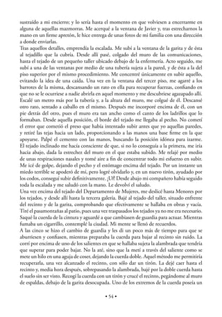 sustraído a mi encierro; y lo sería hasta el momento en que volviesen a encerrarme en
alguna de aquellas mazmorras. Me acerqué a la ventana de Javier y, tras estrecharnos la
mano en un ﬁrme apretón, le hice entrega de unas fotos de mi familia con una dirección
a donde enviarlas.
Tras aquellos detalles, emprendía la escalada. Me subí a la ventana de la garita y de ésta
al tejadillo que la cubría. Desde allí pasé, colgado del muro de las comunicaciones,
hasta el tejado de un pequeño taller ubicado debajo de la enfermería. Acto seguido, me
subí a una de las ventanas por medio de una tubería sujeta a la pared, y de ésta a la del
piso superior por el mismo procedimiento. Me concentré únicamente en subir aquello,
evitando la idea de una caída. Una vez en la ventana del tercer piso, me agarré a los
barrotes de la misma, descansando un rato en ella para recuperar fuerzas, conﬁando en
que no se le ocurriese a nadie abrirla en aquel momento y me descubriese agazapado allí.
Escalé un metro más por la tubería y, a la altura del muro, me colgué de él. Descansé
otro rato, sentado a caballo en el mismo. Después me incorporé encima de él, con un
pie detrás del otro, pues el muro era tan ancho como el canto de los ladrillos que lo
formaban. Desde aquella posición, el borde del tejado me llegaba al pecho. No cometí
el error que cometió el preso que había intentado subir antes que yo aquellas paredes,
y retiré las tejas hacia un lado, proporcionando a las manos una base ﬁrme en la que
apoyarse. Palpé el cemento con las manos, buscando la posición idónea para izarme.
El tejado inclinado me hacía consciente de que, si no lo conseguía a la primera, me iría
hacia abajo, dada la estrechez del muro en el que estaba subido. Me relajé por medio
de unas respiraciones nasales y tomé aire a ﬁn de concentrar todo mi esfuerzo en subir.
Me icé de golpe, dejando el pecho y el estómago encima del tejado. Por un instante un
miedo terrible se apoderó de mí, pero logré olvidarlo y, en un nuevo tirón, ayudado por
los codos, conseguí subir deﬁnitivamente. ¡Uf! Desde abajo mi compañero había seguido
toda la escalada y me saludó con la mano. Le devolví el saludo.
Una vez encima del tejado del Departamento de Mujeres, me deslicé hasta Menores por
los tejados, y desde allí hasta la tercera galería. Bajé al tejado del taller, situado enfrente
del recinto y de la garita, comprobando que efectivamente se hallaba en obras y vacía.
Tiré el pasamontañas al patio, pues una vez traspasados los tejados ya no me era necesario.
Saqué la cuerda de la cintura y aguardé a que cambiasen de guardia para actuar. Mientras
fumaba un cigarrillo, contemplé la ciudad. Mi mente se llenó de recuerdos.
A las cinco se hizo el cambio de guardia y les di un poco más de tiempo para que se
aburriesen y conﬁasen, mientras preparaba la cuerda para bajar al recinto sin ruido. La
corrí por encima de uno de los salientes en que se hallaba sujeta la alambrada que tendría
que superar para poder bajar. No la até, sino que la metí a través del saliente como se
mete un hilo en una aguja de coser, dejando la cuerda doble. Aquel método me permitiría
recuperarla, una vez alcanzado el recinto, con sólo dar un tirón. La dejé caer hasta el
recinto y, media hora después, sobrepasando la alambrada, bajé por la doble cuerda hasta
el suelo sin ser visto. Recogí la cuerda con un tirón y crucé el recinto, pegándome al muro
de espaldas, debajo de la garita desocupada. Uno de los extremos de la cuerda poseía un

                                            • 54 •
 