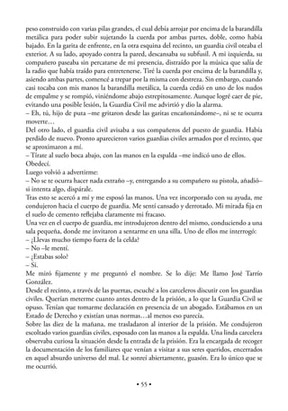 peso construido con varias pilas grandes, el cual debía arrojar por encima de la barandilla
metálica para poder subir sujetando la cuerda por ambas partes, doble, como había
bajado. En la garita de enfrente, en la otra esquina del recinto, un guardia civil oteaba el
exterior. A su lado, apoyado contra la pared, descansaba su subfusil. A mi izquierda, su
compañero paseaba sin percatarse de mi presencia, distraído por la música que salía de
la radio que había traído para entretenerse. Tiré la cuerda por encima de la barandilla y,
asiendo ambas partes, comencé a trepar por la misma con destreza. Sin embargo, cuando
casi tocaba con mis manos la barandilla metálica, la cuerda cedió en uno de los nudos
de empalme y se rompió, viniéndome abajo estrepitosamente. Aunque logré caer de pie,
evitando una posible lesión, la Guardia Civil me advirtió y dio la alarma.
– Eh, tú, hijo de puta –me gritaron desde las garitas encañonándome–, ni se te ocurra
moverte…
Del otro lado, el guardia civil avisaba a sus compañeros del puesto de guardia. Había
perdido de nuevo. Pronto aparecieron varios guardias civiles armados por el recinto, que
se aproximaron a mí.
– Tírate al suelo boca abajo, con las manos en la espalda –me indicó uno de ellos.
Obedecí.
Luego volvió a advertirme:
– No se te ocurra hacer nada extraño –y, entregando a su compañero su pistola, añadió–
si intenta algo, dispárale.
Tras esto se acercó a mí y me esposó las manos. Una vez incorporado con su ayuda, me
condujeron hacia el cuerpo de guardia. Me sentí cansado y derrotado. Mi mirada ﬁja en
el suelo de cemento reﬂejaba claramente mi fracaso.
Una vez en el cuerpo de guardia, me introdujeron dentro del mismo, conduciendo a una
sala pequeña, donde me invitaron a sentarme en una silla. Uno de ellos me interrogó:
– ¿Llevas mucho tiempo fuera de la celda?
– No –le mentí.
– ¿Estabas solo?
– Sí.
Me miró ﬁjamente y me preguntó el nombre. Se lo dije: Me llamo José Tarrío
González.
Desde el recinto, a través de las puertas, escuché a los carceleros discutir con los guardias
civiles. Querían meterme cuanto antes dentro de la prisión, a lo que la Guardia Civil se
opuso. Tenían que tomarme declaración en presencia de un abogado. Estábamos en un
Estado de Derecho y existían unas normas…al menos eso parecía.
Sobre las diez de la mañana, me trasladaron al interior de la prisión. Me condujeron
escoltado varios guardias civiles, esposado con las manos a la espalda. Una linda carcelera
observaba curiosa la situación desde la entrada de la prisión. Era la encargada de recoger
la documentación de los familiares que venían a visitar a sus seres queridos, encerrados
en aquel absurdo universo del mal. Le sonreí abiertamente, guasón. Era lo único que se
me ocurrió.

                                           • 55 •
 