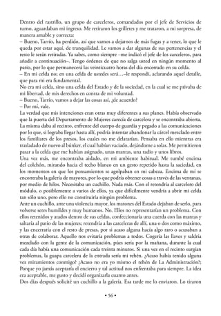 Dentro del rastrillo, un grupo de carceleros, comandados por el jefe de Servicios de
turno, aguardaban mi ingreso. Me retiraron los grilletes y me trataron, a mi sorpresa, de
manera amable y correcta:
– Bueno, Tarrío, ha perdido, así que vamos a dejarnos de más fugas y a tener, lo que le
queda por estar aquí, de tranquilidad. Le vamos a dar algunas de sus pertenencias y el
resto le serán retiradas. Ya sabes, como siempre –me indicó el jefe de los carceleros, para
añadir a continuación–. Tengo órdenes de que no salga usted en ningún momento al
patio, por lo que permanecerá las veinticuatro horas del día encerrado en su celda.
– En mi celda no; en una celda de ustedes será…–le respondí, aclarando aquel detalle,
que para mi era fundamental.
No era mi celda, sino una celda del Estado y de la sociedad, en la cual se me privaba de
mi libertad, de mis derechos en contra de mi voluntad.
– Bueno, Tarrío, vamos a dejar las cosas así, ¿de acuerdo?
– Por mí, vale.
La verdad que mis intenciones eran otras muy diferentes a sus planes. Había observado
que la puerta del Departamento de Mujeres carecía de carcelera y se encontraba abierta.
La misma daba al recinto, enfrente del cuerpo de guardia y pegado a las comunicaciones
por lo que, si lograba llegar hasta allí, podría intentar abandonar la cárcel mezclado entre
los familiares de los presos, los cuales no me delatarían. Pensaba en ello mientras era
trasladado de nuevo al búnker, el cual habían vaciado, dejándome a solas. Me permitieron
pasar a la celda que me habían asignado, unas mantas, una radio y unos libros.
Una vez más, me encontraba aislado, en mi ambiente habitual. Me tumbé encima
del colchón, mirando hacia el techo blanco en un gesto repetido hasta la saciedad, en
los momentos en que los pensamientos se agolpaban en mi cabeza. Encima de mí se
encontraba la galería de mayores, por lo que podría obtener cosas a través de las ventanas,
por medio de hilos. Necesitaba un cuchillo. Nada más. Con el retendría al carcelero del
módulo, o posiblemente a varios de ellos, ya que difícilmente vendría a abrir mi celda
tan sólo uno, pero ello no constituiría ningún problema.
Ante un cuchillo, ante una violencia mayor, los matones del Estado dejaban de serlo, para
volverse seres humildes y muy humanos. No. Ellos no representarían un problema. Con
ellos retenidos y atados dentro de sus celdas, confeccionaría una cuerda con las mantas y
saltaría al patio de las mujeres; retendría a las carceleras de allí, una o dos como máximo,
y las encerraría con el resto de presas, por si acaso alguna hacía algo raro o acusaban a
otras de colaborar. Aquello nos evitaría problemas a todos. Cogería las llaves y saldría
mezclado con la gente de la comunicación, púes sería por la mañana, durante la cual
cada día había una comunicación cada treinta minutos. Si una vez en el recinto surgían
problemas, la guapa carcelera de la entrada sería mi rehén. ¿Acaso había tenido alguna
vez miramientos conmigo? ¿Acaso no era yo mismo el rehén de La Administración?;
Porque yo jamás aceptaría el encierro y tal actitud nos enfrentaba para siempre. La idea
era aceptable, me gusto y decidí organizarla cuanto antes.
Dos días después solicité un cuchillo a la galería. Esa tarde me lo enviaron. Lo tiraron

                                           • 56 •
 