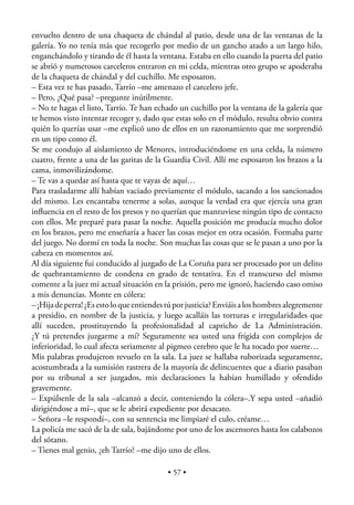 envuelto dentro de una chaqueta de chándal al patio, desde una de las ventanas de la
galería. Yo no tenía más que recogerlo por medio de un gancho atado a un largo hilo,
enganchándolo y tirando de él hasta la ventana. Estaba en ello cuando la puerta del patio
se abrió y numerosos carceleros entraron en mi celda, mientras otro grupo se apoderaba
de la chaqueta de chándal y del cuchillo. Me esposaron.
– Esta vez te has pasado, Tarrío –me amenazo el carcelero jefe.
– Pero, ¿Qué pasa? –pregunte inútilmente.
– No te hagas el listo, Tarrío. Te han echado un cuchillo por la ventana de la galería que
te hemos visto intentar recoger y, dado que estas solo en el módulo, resulta obvio contra
quién lo querías usar –me explicó uno de ellos en un razonamiento que me sorprendió
en un tipo como él.
Se me condujo al aislamiento de Menores, introduciéndome en una celda, la número
cuatro, frente a una de las garitas de la Guardia Civil. Allí me esposaron los brazos a la
cama, inmovilizándome.
– Te vas a quedar así hasta que te vayas de aquí…
Para trasladarme allí habían vaciado previamente el módulo, sacando a los sancionados
del mismo. Les encantaba tenerme a solas, aunque la verdad era que ejercía una gran
inﬂuencia en el resto de los presos y no querían que mantuviese ningún tipo de contacto
con ellos. Me preparé para pasar la noche. Aquella posición me producía mucho dolor
en los brazos, pero me enseñaría a hacer las cosas mejor en otra ocasión. Formaba parte
del juego. No dormí en toda la noche. Son muchas las cosas que se le pasan a uno por la
cabeza en momentos así.
Al día siguiente fui conducido al juzgado de La Coruña para ser procesado por un delito
de quebrantamiento de condena en grado de tentativa. En el transcurso del mismo
comente a la juez mi actual situación en la prisión, pero me ignoró, haciendo caso omiso
a mis denuncias. Monte en cólera:
– ¡Hija de perra! ¿Es esto lo que entiendes tú por justicia? Enviáis a los hombres alegremente
a presidio, en nombre de la justicia, y luego acalláis las torturas e irregularidades que
allí suceden, prostituyendo la profesionalidad al capricho de La Administración.
¿Y tú pretendes juzgarme a mí? Seguramente sea usted una frígida con complejos de
inferioridad, lo cual afecta seriamente al pigmeo cerebro que le ha tocado por suerte…
Mis palabras produjeron revuelo en la sala. La juez se hallaba ruborizada seguramente,
acostumbrada a la sumisión rastrera de la mayoría de delincuentes que a diario pasaban
por su tribunal a ser juzgados, mis declaraciones la habían humillado y ofendido
gravemente.
– Expúlsenle de la sala –alcanzó a decir, conteniendo la cólera–.Y sepa usted –añadió
dirigiéndose a mí–, que se le abrirá expediente por desacato.
– Señora –le respondí–, con su sentencia me limpiaré el culo, créame…
La policía me sacó de la de sala, bajándome por uno de los ascensores hasta los calabozos
del sótano.
– Tienes mal genio, ¿eh Tarrío? –me dijo uno de ellos.

                                            • 57 •
 