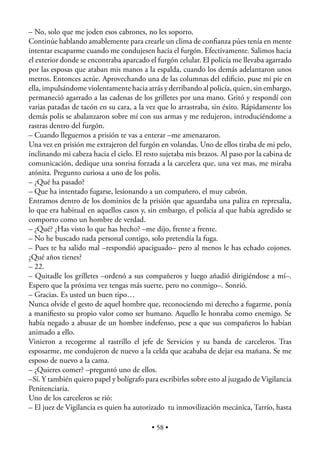 – No, solo que me joden esos cabrones, no les soporto.
Continúe hablando amablemente para crearle un clima de conﬁanza púes tenía en mente
intentar escaparme cuando me condujesen hacia el furgón. Efectivamente. Salimos hacia
el exterior donde se encontraba aparcado el furgón celular. El policía me llevaba agarrado
por las esposas que ataban mis manos a la espalda, cuando los demás adelantaron unos
metros. Entonces actúe. Aprovechando una de las columnas del ediﬁcio, puse mi pie en
ella, impulsándome violentamente hacia atrás y derribando al policía, quien, sin embargo,
permaneció agarrado a las cadenas de los grilletes por una mano. Gritó y respondí con
varias patadas de tacón en su cara, a la vez que lo arrastraba, sin éxito. Rápidamente los
demás polis se abalanzaron sobre mí con sus armas y me redujeron, introduciéndome a
rastras dentro del furgón.
– Cuando lleguemos a prisión te vas a enterar –me amenazaron.
Una vez en prisión me extrajeron del furgón en volandas. Uno de ellos tiraba de mi pelo,
inclinando mi cabeza hacia el cielo. El resto sujetaba mis brazos. Al paso por la cabina de
comunicación, dedique una sonrisa forzada a la carcelera que, una vez mas, me miraba
atónita. Pregunto curiosa a uno de los polis.
– ¿Qué ha pasado?
– Que ha intentado fugarse, lesionando a un compañero, el muy cabrón.
Entramos dentro de los dominios de la prisión que aguardaba una paliza en represalia,
lo que era habitual en aquellos casos y, sin embargo, el policía al que había agredido se
comporto como un hombre de verdad.
– ¿Qué? ¿Has visto lo que has hecho? –me dijo, frente a frente.
– No he buscado nada personal contigo, solo pretendía la fuga.
– Pues te ha salido mal –respondió apaciguado– pero al menos le has echado cojones.
¿Qué años tienes?
– 22.
– Quitadle los grilletes –ordenó a sus compañeros y luego añadió dirigiéndose a mí–.
Espero que la próxima vez tengas más suerte, pero no conmigo–. Sonrió.
– Gracias. Es usted un buen tipo…
Nunca olvide el gesto de aquel hombre que, reconociendo mi derecho a fugarme, ponía
a maniﬁesto su propio valor como ser humano. Aquello le honraba como enemigo. Se
había negado a abusar de un hombre indefenso, pese a que sus compañeros lo habían
animado a ello.
Vinieron a recogerme al rastrillo el jefe de Servicios y su banda de carceleros. Tras
esposarme, me condujeron de nuevo a la celda que acababa de dejar esa mañana. Se me
esposo de nuevo a la cama.
– ¿Quieres comer? –preguntó uno de ellos.
–Sí. Y también quiero papel y bolígrafo para escribirles sobre esto al juzgado de Vigilancia
Penitenciaria.
Uno de los carceleros se rió:
– El juez de Vigilancia es quien ha autorizado tu inmovilización mecánica, Tarrío, hasta

                                           • 58 •
 