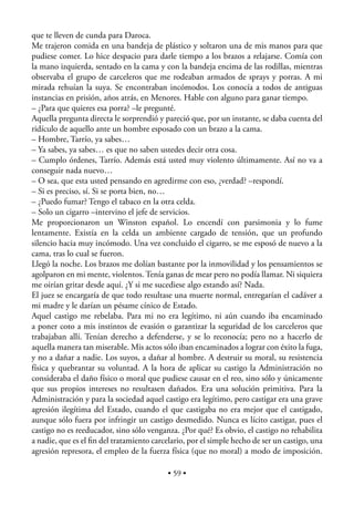 que te lleven de cunda para Daroca.
Me trajeron comida en una bandeja de plástico y soltaron una de mis manos para que
pudiese comer. Lo hice despacio para darle tiempo a los brazos a relajarse. Comía con
la mano izquierda, sentado en la cama y con la bandeja encima de las rodillas, mientras
observaba el grupo de carceleros que me rodeaban armados de sprays y porras. A mi
mirada rehuían la suya. Se encontraban incómodos. Los conocía a todos de antiguas
instancias en prisión, años atrás, en Menores. Hable con alguno para ganar tiempo.
– ¿Para que quieres esa porra? –le pregunté.
Aquella pregunta directa le sorprendió y pareció que, por un instante, se daba cuenta del
ridículo de aquello ante un hombre esposado con un brazo a la cama.
– Hombre, Tarrío, ya sabes…
– Ya sabes, ya sabes… es que no saben ustedes decir otra cosa.
– Cumplo órdenes, Tarrío. Además está usted muy violento últimamente. Así no va a
conseguir nada nuevo…
– O sea, que esta usted pensando en agredirme con eso, ¿verdad? –respondí.
– Si es preciso, sí. Si se porta bien, no…
– ¿Puedo fumar? Tengo el tabaco en la otra celda.
– Solo un cigarro –intervino el jefe de servicios.
Me proporcionaron un Winston español. Lo encendí con parsimonia y lo fume
lentamente. Existía en la celda un ambiente cargado de tensión, que un profundo
silencio hacia muy incómodo. Una vez concluido el cigarro, se me esposó de nuevo a la
cama, tras lo cual se fueron.
Llegó la noche. Los brazos me dolían bastante por la inmovilidad y los pensamientos se
agolparon en mi mente, violentos. Tenía ganas de mear pero no podía llamar. Ni siquiera
me oirían gritar desde aquí. ¿Y si me sucediese algo estando así? Nada.
El juez se encargaría de que todo resultase una muerte normal, entregarían el cadáver a
mi madre y le darían un pésame cínico de Estado.
Aquel castigo me rebelaba. Para mi no era legítimo, ni aún cuando iba encaminado
a poner coto a mis instintos de evasión o garantizar la seguridad de los carceleros que
trabajaban allí. Tenían derecho a defenderse, y se lo reconocía; pero no a hacerlo de
aquella manera tan miserable. Mis actos sólo iban encaminados a lograr con éxito la fuga,
y no a dañar a nadie. Los suyos, a dañar al hombre. A destruir su moral, su resistencia
física y quebrantar su voluntad. A la hora de aplicar su castigo la Administración no
consideraba el daño físico o moral que pudiese causar en el reo, sino sólo y únicamente
que sus propios intereses no resultasen dañados. Era una solución primitiva. Para la
Administración y para la sociedad aquel castigo era legítimo, pero castigar era una grave
agresión ilegítima del Estado, cuando el que castigaba no era mejor que el castigado,
aunque sólo fuera por infringir un castigo desmedido. Nunca es lícito castigar, pues el
castigo no es reeducador, sino sólo venganza. ¿Por qué? Es obvio, el castigo no rehabilita
a nadie, que es el ﬁn del tratamiento carcelario, por el simple hecho de ser un castigo, una
agresión represora, el empleo de la fuerza física (que no moral) a modo de imposición.

                                           • 59 •
 
