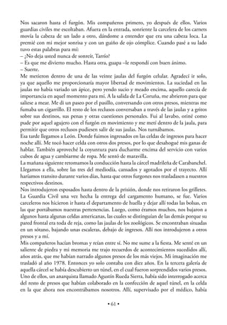 Nos sacaron hasta el furgón. Mis compañeros primero, yo después de ellos. Varios
guardias civiles me escoltaban. Afuera en la entrada, sonriente la carcelera de los carnets
movía la cabeza de un lado a otro, dándome a entender que era una cabeza loca. La
premié con mi mejor sonrisa y con un guiño de ojo cómplice. Cuando pasé a su lado
tuvo estas palabras para mí:
– ¿No deja usted nunca de sonreír, Tarrío?
– Es que me divierto mucho. Hasta otra, guapa –le respondí con buen ánimo.
– Suerte.
Me metieron dentro de una de las veinte jaulas del furgón celular. Agradecí ir solo,
ya que aquello me proporcionaría mayor libertad de movimientos. La suciedad en las
jaulas no había variado un ápice, pero yendo sucio y meado encima, aquello carecía de
importancia en aquel momento para mí. A la salida de La Coruña, me abrieron para que
saliese a mear. Me di un paseo por el pasillo, conversando con otros presos, mientras me
fumaba un cigarrillo. El resto de los reclusos conversaban a través de las jaulas y a gritos
sobre sus destinos, sus penas y otras cuestiones personales. Fui al lavabo, oriné como
pude por aquel agujero con el furgón en movimiento y me metí dentro de la jaula, para
permitir que otros reclusos pudiesen salir de sus jaulas. Nos turnábamos.
Esa tarde llegamos a León. Donde fuimos ingresados en las celdas de ingresos para hacer
noche allí. Me tocó hacer celda con otros dos presos, por lo que desahogué mis ganas de
hablar. También aproveché la coyuntura para ducharme encima del servicio con varios
cubos de agua y cambiarme de ropa. Me sentó de maravilla.
La mañana siguiente retomamos la conducción hasta la cárcel madrileña de Carabanchel.
Llegamos a ella, sobre las tres del mediodía, cansados y agotados por el trayecto. Allí
haríamos transito durante varios días, hasta que otros furgones nos trasladasen a nuestros
respectivos destinos.
Nos introdujeron esposados hasta dentro de la prisión, donde nos retiraron los grilletes.
La Guardia Civil una vez hecha la entrega del cargamento humano, se fue. Varios
carceleros nos hicieron ir hasta el departamento de huella y dejar allí todas las bolsas, en
las que portábamos nuestras pertenencias. Luego, como éramos muchos, nos bajaron a
algunos hasta algunas celdas americanas, las cuales se distinguían de las demás porque su
pared frontal era toda de reja, como las jaulas de los zoológicos. Se encontraban situadas
en un sótano, bajando unas escaleras, debajo de ingresos. Allí nos introdujeron a otros
presos y a mí.
Mis compañeros hacían bromas y reían entre sí. No me sume a la ﬁesta. Me senté en un
saliente de piedra y mi memoria me trajo recuerdos de acontecimientos sucedidos allí,
años atrás, que me habían narrado algunos presos de los más viejos. Mi imaginación me
trasladó al año 1978. Entonces yo solo contaba con diez años. En la tercera galería de
aquella cárcel se había descubierto un túnel, en el cual fueron sorprendidos varios presos.
Uno de ellos, un anarquista llamado Agustín Rueda Sierra, había sido interrogado acerca
del resto de presos que habían colaborado en la confección de aquel túnel, en la celda
en la que ahora nos encontrábamos nosotros. Allí, supervisado por el médico, había

                                           • 61 •
 