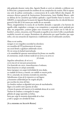 sido golpeado durante varios días. Agustín Rueda se cerró en redondo a colaborar con
la Dirección y proporcionarle los nombres de sus compinches de evasión. Ello le supuso
una serie de palizas continuadas, a consecuencia de la cuales falleció días después. El
entonces director general de Instituciones Penitenciarias, Jesús Haddad Blanco, salió
en defensa de los carceleros que habían apaleado a aquel hombre hasta la muerte. Los
GRAPO, en represalia por la muerte de Agustín Rueda pusieron ﬁn a la vida del director
general el día del 22 de marzo por medio de un atentado.
Ahora, imaginándome la escena de un hombre desnudo y esposado a los barrotes de
aquella celda, negándose a entregar a sus compañeros y aceptando morir apaleado por
ellos, me preguntaba: ¿cuántos golpes eran necesarios para acabar con la vida de un
hombre?, ¿veinte, cincuenta, cien? Pensando en aquello se me erizó el vello y un profundo
escalofrío recorrió mi cuerpo, llenándome de admiración por aquel hombre que supo
serlo; y de una sensación de impotencia e indefensión ante el submundo carcelario.

Flotas en mi sombra,
navegan en mi vengadora oscuridad tus desenlaces;
eres asamblea del YO parlamentario de tocayos,
voz social donde se agudizan adulterados enseres.
Por mi corona la lealtad materializada,
a la comodidad de aposento materializará las formas con muebles
de sentimiento, siendo el diente traído de mi sierra a tu sierra en
                                          [el círculo,
Inquilino sobresaliente, de mí en ti,
en la sima de mi más puro pensamiento.
Con homicida vía crucis, inmovilizaremos el volumen,
hasta lanzarnos en salvaje acometida;
hasta impregnar con sangre la fertilidad de otras dudas,
en ciudades de hierro y cemento, con redoble en nuestro pecho.
Por ti, camarada, las entrañas encienden las antorchas.
Sobrellevamos el peso de la injusticia en mil lugares
y levantamos solidaridad por los vergeles del pelo,
que escarban las sienes del luto.
Los hombres realzan su dignidad entre pasos de muchedumbre,
llegan a la cumbre entre espasmos de ideas
y brotan los gusanos del muerto en la ondulada danza de su cenit.
Vuelvan los tendones a estrangular la sangre,
glóbulos de espiga repartidos en hebras,
hasta que caiga la montaña desprendida de su base
y todo se apague con claridad de luna.

[A LA MEMORIA DE AGUSTÍN RUEDA]

                                           • 62 •
 