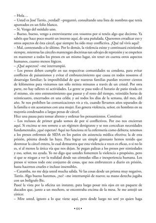 – Hola…
– Usted es José Tarrío, ¿verdad? –preguntó, consultando una lista de nombres que tenía
apuntados en un folio blanco.
– Sí. Vengo del módulo uno.
– Bueno, bueno, vengo a entrevistarme con vosotros por si tenéis algo que decirme. Ya
sabéis que hace poco murió un interno aquí, de una puñalada. Queremos erradicar eso y
otros aspectos de ésta cárcel, que siempre ha sido muy conﬂictiva. ¿Qué tal vivís aquí?
– Mal, contestando a lo último. Por lo demás, la violencia existe y continuará existiendo
siempre, mientras las cárceles mantengan doctrinas tan salvajes de represión y se empeñen
en mantener a todos los presos en un mismo lugar, sin tener en cuenta otros aspectos
humanos, cuanto menos lógicos.
– ¿Qué aspectos? –me interrumpió.
– Los presos deben cumplir en sus respectivas comunidades su condena, para evitar
conﬂictos de paisanismos y evitar el embrutecimiento que causa en todos nosotros el
desarraigo familiar; la imposibilidad de que nuestras familias puedan recorrer cientos
de kilómetros para visitarnos tan sólo treinta minutos a través de un cristal. Por otra
parte, no hay talleres ni actividades. La gente se pasa todo el horario de patio tirada en
el mismo, sin otro entretenimiento que pasear y el resto del tiempo, veintidós horas de
veinticuatro, encerrados en una celda; y así todos los días de la semana, del mes, del
año. Se nos prohíben las comunicaciones vis a vis, cuando llevamos años separados de
la familia o sin acostarnos con una mujer. Eso genera violencia, señor, en hombres en su
mayoría condenados a largas penas de cárcel.
Hice una pausa para tomar aliento y ordenar los pensamientos. Continué:
– Los reclusos de primer grado somos de por sí conﬂictivos. Por eso nos encierran
aquí. Si encima se nos somete a un régimen denigrante y se nos conculcan necesidades
fundamentales, ¿qué esperan? Aquí no funciona ni la enfermería como debiera; tenemos
a los presos enfermos de SIDA en los patios sin asistencia médica efectiva; la de esta
prisión, pésima donde las haya. Para lograr un simple gimnasio hemos tenido que
destrozar la cárcel entera, lo cual demuestra que esta violencia a veces es eﬁcaz, o si no lo
es, sí al menos la única vía que nos dejan. Se pegan palizas a los presos por nimiedades
y eso, señor, no ayuda. Yo no digo que ustedes fomenten la violencia a propósito, pero
si que se niegan a ver la realidad desde sus cómodas sillas e inexperiencia humana. Los
presos sí vemos todo este conjunto de cosas, que nos embrutecen a diario en prisión,
hasta hacernos crueles e incluso insensibles.
– Caramba, no me deja usted mucha salida. Ve las cosas desde un prisma muy negativo,
Tarrío. Algo bueno haremos, ¿no? –me interrumpió de nuevo; su mano derecha jugaba
con un bolígrafo Bic.
Paseé la vista por la oﬁcina un instante, para luego posar mis ojos en un paquete de
ducados que, junto a un mechero, se encontraba encima de la mesa. Se me antojó un
cínico:
– Mire usted, ignoro a lo que viene aquí, pero desde luego no seré yo quien haga

                                           • 64 •
 