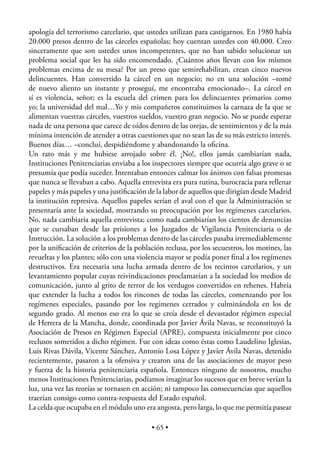 apología del terrorismo carcelario, que ustedes utilizan para castigarnos. En 1980 había
20.000 presos dentro de las cárceles españolas; hoy cuentan ustedes con 40.000. Creo
sinceramente que son ustedes unos incompetentes, que no han sabido solucionar un
problema social que les ha sido encomendado. ¿Cuántos años llevan con los mismos
problemas encima de su mesa? Por un preso que semirehabilitan, crean cinco nuevos
delincuentes. Han convertido la cárcel en un negocio; no en una solución –tomé
de nuevo aliento un instante y proseguí, me encontraba emocionado–. La cárcel en
sí es violencia, señor; es la escuela del crimen para los delincuentes primarios como
yo; la universidad del mal…Yo y mis compañeros constituimos la carnaza de la que se
alimentan vuestras cárceles, vuestros sueldos, vuestro gran negocio. No se puede esperar
nada de una persona que carece de oídos dentro de las orejas, de sentimientos y de la más
mínima intención de atender a otras cuestiones que no sean las de su más estricto interés.
Buenos días… –concluí, despidiéndome y abandonando la oﬁcina.
Un rato más y me hubiese arrojado sobre él. ¡No!, ellos jamás cambiarían nada,
Instituciones Penitenciarias enviaba a los inspectores siempre que ocurría algo grave o se
presumía que podía suceder. Intentaban entonces calmar los ánimos con falsas promesas
que nunca se llevaban a cabo. Aquella entrevista era pura rutina, burocracia para rellenar
papeles y más papeles y una justiﬁcación de la labor de aquellos que dirigían desde Madrid
la institución represiva. Aquellos papeles serían el aval con el que la Administración se
presentaría ante la sociedad, mostrando su preocupación por los regímenes carcelarios.
No, nada cambiaría aquella entrevista; como nada cambiarían los cientos de denuncias
que se cursaban desde las prisiones a los Juzgados de Vigilancia Penitenciaria o de
Instrucción. La solución a los problemas dentro de las cárceles pasaba irremediablemente
por la uniﬁcación de criterios de la población reclusa, por los secuestros, los motines, las
revueltas y los plantes; sólo con una violencia mayor se podía poner ﬁnal a los regímenes
destructivos. Era necesaria una lucha armada dentro de los recintos carcelarios, y un
levantamiento popular cuyas reivindicaciones proclamarían a la sociedad los medios de
comunicación, junto al grito de terror de los verdugos convertidos en rehenes. Habría
que extender la lucha a todos los rincones de todas las cárceles, comenzando por los
regímenes especiales, pasando por los regímenes cerrados y culminándola en los de
segundo grado. Al menos eso era lo que se creía desde el devastador régimen especial
de Herrera de la Mancha, donde, coordinada por Javier Ávila Navas, se reconstituyó la
Asociación de Presos en Régimen Especial (APRE), compuesta inicialmente por cinco
reclusos sometidos a dicho régimen. Fue con ideas como éstas como Laudelino Iglesias,
Luis Rivas Dávila, Vicente Sánchez, Antonio Losa López y Javier Ávila Navas, detenido
recientemente, pasaron a la ofensiva y crearon una de las asociaciones de mayor peso
y fuerza de la historia penitenciaria española. Entonces ninguno de nosotros, mucho
menos Instituciones Penitenciarias, podíamos imaginar los sucesos que en breve verían la
luz, una vez las teorías se tornasen en acción; ni tampoco las consecuencias que aquellos
traerían consigo como contra-respuesta del Estado español.
La celda que ocupaba en el módulo uno era angosta, pero larga, lo que me permitía pasear

                                           • 65 •
 