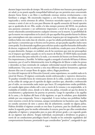 durante largos intervalos de tiempo. Me sentía en el último mes bastante preocupado por
mi salud; ya no poseía aquella tranquilidad habitual que me permitía estar concentrado
durante horas frente a un libro o escribiendo extensas misivas revolucionarias a mis
familiares o amigos. Me encontraba inquieto y, con frecuencia, me daban ataque de
taquicardia y sentía síntomas de asﬁxia. Entonces necesitaba espacio y asomarme a la
ventana a sentir el aire en la cara para librarme de aquella sensación de brutal opresión
que se apoderaba de mí. Ello, unido a la idea siempre presente del SIDA, me producía
una paranoia constante y un sufrimiento importante a nivel de la psique, ya que mi
mente relacionaba automáticamente cualquier síntoma con la muerte. La posibilidad de
que la muerte me sorprendiese en la cárcel y de que aquellas frías paredes fueran lo último
que contemplasen mis ojos comenzó a revolotear inquieta por mi imaginación. Con los
médicos había roto toda clase de relación, ya que los odiaba profundamente por todo lo
que hacían y consentían que se hiciera con los presos, así que pasaba aquellos malos ratos
como podía. Era demasiado orgulloso para solicitar ayuda a aquellos bastardos disfrazados
de doctor, vergüenza de la noble profesión de la medicina, creada para curar al hombre y
no para destruirlo. Aunque, en realidad, una de las cuestiones que más me preocupaban
era el impacto que había causado en mí la muerte de Ruﬁno. El SIDA había necesitado
tan sólo treinta días para reducirlo a la nada, a un montón de huesos con forma humana.
Era impresionante y horrible. Se habían negado a otorgarle el artículo 60 hasta el último
momento, por el cual la Administración tiene la obligación de liberar a todos los presos
y detenidos en fases terminales de cualquier enfermedad mortal irreversible certiﬁcada
médicamente. Una cosa era morirse y otra muy diferente pudrirse lentamente, agonizar
durante días con el cuerpo lleno de agujas, tubos y llagas purulentas.
La visita del inspector de la Dirección General, como suponíamos, no cambió nada en la
cárcel de Daroca. El régimen continuaba siendo embrutecedor y represivo: destructivo.
Te pasabas veintidós horas de veinticuatro dentro de la celda, cuando no te encerraban
en las celdas de castigo por el capricho de algún carcelero que, aburrido y embrutecido
por el tedio, no encontraba nada mejor que hacer. El compañerismo estaba prohibido,
así cuando algún preso echaba café a otro a través de la ventana y era sorprendido, se le
trasladaba al módulo cinco, donde se le daba una paliza, evitando así que los demás lo
escucháramos y golpeásemos las puertas en protesta. Luego lo esposaban a las argollas
de la cama, y lo dejaban allí hasta el día siguiente, en que lo soltaban, pero dejándolo
aislado por una temporada. Terror e impunidad. A veces incluso nos prohibían hablar
entre nosotros a través de las ventanas, aunque normalmente no hacíamos caso. Aquello
no costaba sanciones de siete a catorce días de aislamiento, cuando no alguna paliza.
Habían dividido el régimen cerrado en tres fases: la primera, para los clasiﬁcados como
malos; la segunda, para los medio reformados; la tercera, para los que ellos consideraban
adaptados al régimen y preparados para su paso del primer grado a un segundo grado
de un régimen más abierto. Terapia individual, encaminada a dividirnos en grupos a
través de un conductismo psicológico faseril y basada en los estímulos reguladores del
comportamiento humano, premiando lo que consideraban “positivo”, castigando lo que

                                          • 66 •
 