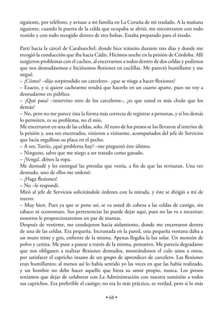 siguiente, por teléfono, y avisase a mi familia en La Coruña de mi traslado. A la mañana
siguiente, cuando la puerta de la celda que ocupaba se abrió, me encontraron con todo
vestido y con todo recogido dentro de tres bolsas. Estaba preparado para el éxodo.

Partí hacia la cárcel de Carabanchel, donde hice tránsito durante tres días y donde me
recogió la conducción que iba hacia Cádiz. Hicimos noche en la prisión de Córdoba. Allí
surgieron problemas con el cacheo, al encerrarnos a todos dentro de dos celdas y pedirnos
que nos desnudásemos e hiciésemos ﬂexiones en cuclillas. Me pareció humillante y me
negué.
– ¿Cómo? –dijo sorprendido un carcelero– ¿que se niega a hacer ﬂexiones?
– Exacto, y si quiere cachearme tendrá que hacerlo en un cuarto aparte, pues no voy a
desnudarme en público.
– ¿Qué pasa? –intervino otro de los carceleros–, ¿es que usted es más chulo que los
demás?
– No, pero no me parece ésta la forma más correcta de registrar a personas, y si los demás
lo permiten, es su problema, no el mío.
Me encerraron en una de las celdas, solo. Al resto de los presos se los llevaron al interior de
la prisión y, una vez encerrados, vinieron a visitarme, acompañados del jefe de Servicios
que lucía orgulloso su placa en el pecho.
– A ver, Tarrío, ¿qué problema hay? –me preguntó éste último.
– Ninguno, salvo que me niego a ser tratado como ganado.
– ¡Venga!, dénos la ropa.
Me desnudé y les entregué las prendas que vestía, a ﬁn de que las revisaran. Una vez
desnudo, uno de ellos me ordenó:
– ¡Haga ﬂexiones!
– No –le respondí.
Miró al jefe de Servicios solicitándole órdenes con la mirada, y éste se dirigió a mí de
nuevo:
– Muy bien. Pues ya que se pone así, se va usted de cabeza a las celdas de castigo, sin
tabaco ni economato. Sus pertenencias las puede dejar aquí, pues no las va a necesitar;
nosotros le proporcionaremos un par de mantas.
Después de vestirme, me condujeron hacia aislamiento, donde me encerraron dentro
de una de las celdas. Era pequeña. Incrustada en la pared, una pequeña ventana daba a
un muro triste y gris, enfrente de la misma. Apenas llegaba la luz solar. Un montón de
polvo y ceniza. Me puse a pasear a través de la misma, pensativo. Me parecía degradante
que nos obligasen a realizar ﬂexiones desnudos, mostrándonos el culo unos a otros,
por satisfacer el capricho insano de un grupo de aprendices de carcelero. Las ﬂexiones
eran humillantes; al menos así lo había sentido yo las veces en que las había realizado,
y un hombre no debe hacer aquello que hiera su amor propio, nunca. Los presos
teníamos que dejar de colaborar con La Administración con nuestra sumisión a todos
sus caprichos. Era preferible el castigo; no era lo más práctico, es verdad, pero sí lo más

                                            • 68 •
 
