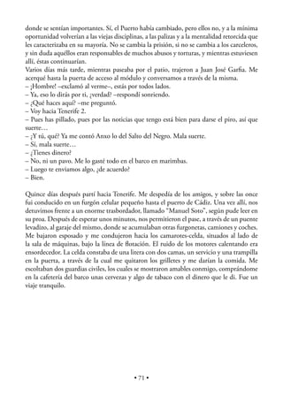 donde se sentían importantes. Sí, el Puerto había cambiado, pero ellos no, y a la mínima
oportunidad volverían a las viejas disciplinas, a las palizas y a la mentalidad retorcida que
les caracterizaba en su mayoría. No se cambia la prisión, si no se cambia a los carceleros,
y sin duda aquéllos eran responsables de muchos abusos y torturas, y mientras estuviesen
allí, éstas continuarían.
Varios días más tarde, mientras paseaba por el patio, trajeron a Juan José Garﬁa. Me
acerqué hasta la puerta de acceso al módulo y conversamos a través de la misma.
– ¡Hombre! –exclamó al verme–, estás por todos lados.
– Ya, eso lo dirás por ti, ¿verdad? –respondí sonriendo.
– ¿Qué haces aquí? –me preguntó.
– Voy hacia Tenerife 2.
– Pues has pillado, pues por las noticias que tengo está bien para darse el piro, así que
suerte…
– ¿Y tú, qué? Ya me contó Anxo lo del Salto del Negro. Mala suerte.
– Sí, mala suerte…
– ¿Tienes dinero?
– No, ni un pavo. Me lo gasté todo en el barco en marimbas.
– Luego te enviamos algo, ¿de acuerdo?
– Bien.

Quince días después partí hacia Tenerife. Me despedía de los amigos, y sobre las once
fui conducido en un furgón celular pequeño hasta el puerto de Cádiz. Una vez allí, nos
detuvimos frente a un enorme trasbordador, llamado “Manuel Soto”, según pude leer en
su proa. Después de esperar unos minutos, nos permitieron el pase, a través de un puente
levadizo, al garaje del mismo, donde se acumulaban otras furgonetas, camiones y coches.
Me bajaron esposado y me condujeron hacia los camarotes-celda, situados al lado de
la sala de máquinas, bajo la línea de ﬂotación. El ruido de los motores calentando era
ensordecedor. La celda constaba de una litera con dos camas, un servicio y una trampilla
en la puerta, a través de la cual me quitaron los grilletes y me darían la comida. Me
escoltaban dos guardias civiles, los cuales se mostraron amables conmigo, comprándome
en la cafetería del barco unas cervezas y algo de tabaco con el dinero que le di. Fue un
viaje tranquilo.




                                           • 71 •
 