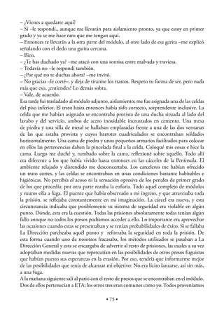 – ¿Vienes a quedarte aquí?
– Sí –le respondí., aunque me llevarán para aislamiento pronto, ya que estoy en primer
grado y ya se me hace raro que me tengan aquí.
– Entonces te llevarán a la otra parte del módulo, al otro lado de esa garita –me explicó
señalando con el dedo una garita cercana.
– Bien.
– ¿Te has duchado ya? –me atacó con una sonrisa entre malvada y traviesa.
– Todavía no –le respondí también.
– ¿Por qué no te duchas ahora? –me invitó.
– No gracias –le corté–, y deja de tirarme los trastos. Respeto tu forma de ser, pero nada
más que eso, ¿entiendes? Lo demás sobra.
– Vale, de acuerdo.
Esa tarde fui trasladado al módulo adjunto, aislamiento; me fue asignada una de las celdas
del piso inferior. El trato hasta entonces había sido correcto, sorprendente inclusive. La
celda que me habían asignado se encontraba provista de una ducha situada al lado del
lavabo y del servicio, ambos de acero inoxidable incrustados en cemento. Una mesa
de piedra y una silla de metal se hallaban emplazadas frente a una de las dos ventanas
de las que estaba provista y cuyos barrotes cuadriculados se encontraban soldados
horizontalmente. Una cama de piedra y unos pequeños armarios facilitados para colocar
en ellos las pertenencias daban la pincelada ﬁnal a la celda. Coloqué mis cosas e hice la
cama. Luego me duché y, tumbado sobre la cama, reﬂexioné sobre aquello. Todo allí
era diferente a los que había vivido hasta entonces en las cárceles de la Península. El
ambiente relajado y distendido me desconcertaba. Los carceleros me habían ofrecido
un trato cortes, y las celdas se encontraban en unas condiciones bastante habitables e
higiénicas. No percibía el acoso ni la sensación opresiva de los penales de primer grado
de los que procedía; por otra parte rozaba la euforia. Todo aquel complejo de módulos
y muros olía a fuga. El puente que había observado a mi ingreso, y que atravesaba toda
la prisión, se reﬂejaba constantemente en mi imaginación. La cárcel era nueva, y esta
circunstancia indicaba que posiblemente su sistema de seguridad era violable en algún
punto. Dónde, esta era la cuestión. Todas las prisiones absolutamente todas tenían algún
fallo aunque no todos los presos podíamos acceder a ello. Lo importante era aprovechar
las ocasiones cuando estas se presentaban y se tenían probabilidades de éxito. Si se fallaba
La Dirección parcheaba aquél punto y reforzaba la seguridad en toda la prisión. De
esta forma cuando uno de nosotros fracasaba, los métodos utilizados se pasaban a La
Dirección General y esta se encargaba de advertir al resto de prisiones, las cuales a su vez
adoptaban medidas nuevas que repercutían en las posibilidades de otros presos fuguistas
que habían puesto sus esperanzas en la evasión. Por eso, tendría que informarme mejor
de las posibilidades que tenía de alcanzar mi objetivo: No era lícito lanzarse, así sin más,
a una fuga.
A la mañana siguiente salí al patio con el resto de presos que se encontraban en el módulo.
Dos de ellos pertenecían a ETA; los otros tres eran comunes como yo. Todos proveníamos

                                           • 75 •
 