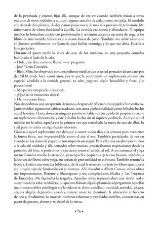 de la península y éramos ﬁjos allí, aunque de vez en cuando también traían a otros
reclusos de otros módulos a cumplir alguna sanción de aislamiento en celda. El modulo
constaba de dos plantas, de dos patios pequeños y de una sala provista de televisión. Me
informaron de cómo funcionaba aquélla. La comida era buena y abundante. El equipo
médico lo formaban auténticos profesionales y teníamos acceso a un tutor de yoga, a los
libros de una nutrida biblioteca y a cuatro horas de patio. También me advirtieron que
el director posiblemente me llamaría para hablar conmigo y lo que me diría. Estaría a
la expectativa.
Durante el paseo recibí la visita de uno de los médicos, en una pequeña consulta
habilitada al lado de la sala.
– Hola, ¿me dice como se llama? –me preguntó.
– José Tarrío González.
– Bien. Mire, he observado en su expediente medico que es usted portador de anticuerpos
del SIDA desde hace varios años, por lo que le pondremos un suplemento alimenticio
especial añadido a la comida general, ya sabe, yogures, algún bocadillos y fruta. ¿Le
parece bien?
– Me parece estupendo –respondí.
– ¿Qué tal se encuentra ahora?
– De momento bien.
Nos despedimos con un apretón de manos, después de rellenar unos papeles burocráticos.
Jamás médico alguno me había tratado así, con tanta profesionalidad, como lo había hecho
aquel hombre. Hasta ahora en ninguna prisión se habían preocupado de proporcionarme
un suplemento alimenticio, y éste lo había hecho sin ni siquiera pedírselo. Aunque aquel
médico no lo sabía, aquella era la primera vez que estrechaba la mano de uno de ellos, lo
cual para mi tenía un signiﬁcado relevante.
Gracias a aquel suplemento me dediqué a correr varios días a la semana para mantener
la forma física, tan imprescindible como el aire al ave. También participaba de vez en
cuando en las clases de yoga que nos impartía un yogui. Para ello, nos sacaban por turnos
a la sala del módulo y allí, sentados sobre mantas, practicábamos respiraciones desde la
posición del loto, o posiciones y ejercicios como el saludo al sol. A mi entonces el yoga
no me llamaba mucho la atención, pero aquellos pequeños ejercicios básicos, añadidos a
la lectura de libros sobre yoga, me serían de gran utilidad en el futuro. También retomé la
lectura. Existía una nutrida biblioteca, de la cual la maestra me traía los libros que quería
sin ningún tipo de limitación en el número. Allí descubrí a Albert Camus, cuyas obras
me impresionaron. Retomé a Shakespeare y me complací con Medea y Las Troyanas
de Eurípides. Me fascinaba la tragedia. Aquellas obras representaban una visión real y
auténtica de la vida, verdadera. Lo que nos habían dejado plasmado al pergamino aquellos
inconmensurables psicólogos era la vida en sí: dolor, conﬂicto, vanidad, ansiedad, placer,
alguna alegría, depresión, envidia, rencor, amor (o desamor), la adoración al becerro
de oro y, ﬁnalmente, la muerte: nuestros esfuerzos y vanidades estériles, convertidas en
pasto de gusano, abono y estiércol de la tierra.

                                           • 76 •
 