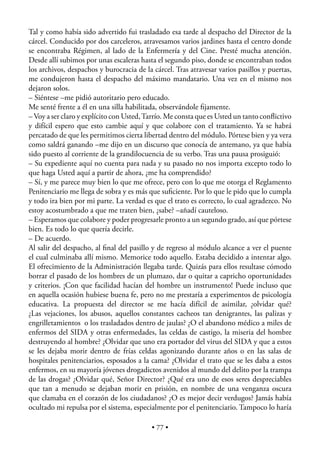 Tal y como había sido advertido fui trasladado esa tarde al despacho del Director de la
cárcel. Conducido por dos carceleros, atravesamos varios jardines hasta el centro donde
se encontraba Régimen, al lado de la Enfermería y del Cine. Presté mucha atención.
Desde allí subimos por unas escaleras hasta el segundo piso, donde se encontraban todos
los archivos, despachos y burocracia de la cárcel. Tras atravesar varios pasillos y puertas,
me condujeron hasta el despacho del máximo mandatario. Una vez en el mismo nos
dejaron solos.
– Siéntese –me pidió autoritario pero educado.
Me senté frente a él en una silla habilitada, observándole ﬁjamente.
– Voy a ser claro y explícito con Usted, Tarrío. Me consta que es Usted un tanto conﬂictivo
y difícil espero que esto cambie aquí y que colabore con el tratamiento. Ya se habrá
percatado de que les permitimos cierta libertad dentro del módulo. Pórtese bien y ya vera
como saldrá ganando –me dijo en un discurso que conocía de antemano, ya que había
sido puesto al corriente de la grandilocuencia de su verbo. Tras una pausa prosiguió:
– Su expediente aquí no cuenta para nada y su pasado no nos importa excepto todo lo
que haga Usted aquí a partir de ahora, ¿me ha comprendido?
– Sí, y me parece muy bien lo que me ofrece, pero con lo que me otorga el Reglamento
Penitenciario me llega de sobra y es más que suﬁciente. Por lo que le pido que lo cumpla
y todo ira bien por mi parte. La verdad es que el trato es correcto, lo cual agradezco. No
estoy acostumbrado a que me traten bien, ¿sabe? –añadí cauteloso.
– Esperamos que colabore y poder progresarle pronto a un segundo grado, así que pórtese
bien. Es todo lo que quería decirle.
– De acuerdo.
Al salir del despacho, al ﬁnal del pasillo y de regreso al módulo alcance a ver el puente
el cual culminaba allí mismo. Memorice todo aquello. Estaba decidido a intentar algo.
El ofrecimiento de la Administración llegaba tarde. Quizás para ellos resultase cómodo
borrar el pasado de los hombres de un plumazo, dar o quitar a capricho oportunidades
y criterios. ¡Con que facilidad hacían del hombre un instrumento! Puede incluso que
en aquella ocasión hubiese buena fe, pero no me prestaría a experimentos de psicología
educativa. La propuesta del director se me hacía difícil de asimilar, ¿olvidar qué?
¿Las vejaciones, los abusos, aquellos constantes cacheos tan denigrantes, las palizas y
engrilletamientos o los trasladados dentro de jaulas? ¿O el abandono médico a miles de
enfermos del SIDA y otras enfermedades, las celdas de castigo, la miseria del hombre
destruyendo al hombre? ¿Olvidar que uno era portador del virus del SIDA y que a estos
se les dejaba morir dentro de frías celdas agonizando durante años o en las salas de
hospitales penitenciarios, esposados a la cama? ¿Olvidar el trato que se les daba a estos
enfermos, en su mayoría jóvenes drogadictos avenidos al mundo del delito por la trampa
de las drogas? ¿Olvidar qué, Señor Director? ¿Qué era uno de esos seres despreciables
que tan a menudo se dejaban morir en prisión, en nombre de una venganza oscura
que clamaba en el corazón de los ciudadanos? ¿O es mejor decir verdugos? Jamás había
ocultado mi repulsa por el sistema, especialmente por el penitenciario. Tampoco lo haría

                                           • 77 •
 