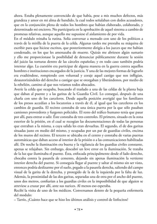 ahora. Estaba plenamente convencido de que había, pese a mis muchos defectos, más
grandeza y amor en mi alma de bandido, la cual todos señalaban con dedos acusadores,
que en la conjunción plena de todos los hombres que habían elaborado, colaborado, y
determinado mi encierro. No participaría en la aprobación de aquel sistema a cambio de
promesas relativas, aunque aquello me supusiese el aislamiento de por vida.
En el módulo reinaba la rutina. Solía conversar a menudo con uno de los políticos a
través de la mirilla de la puerta de la celda. Algunas tardes me prestaba su máquina de
escribir para que hiciese escritos, que posteriormente dirigía a los jueces que me habían
condenado, en los que les amenazaba de muerte. Quizás me abriesen algún sumario
y ello me proporcionase la posibilidad de denunciar públicamente durante la sesión
del juicio las torturas dentro de las cárceles españolas; y en todo caso también podría
intentar algo. La cuestión era participar de alguna manera en la guerra contra aquellos
hombres e instituciones encargados de la justicia. Y una de las mejores formas de lograrlo
era evadiéndose, rompiendo con voluntad y coraje aquel castigo que nos inﬂigían,
desautorizándoles del derecho a castigar que se otorgaban y liberándonos, por medio de
la rebelión, camino al que nos veíamos todos abocados.
Averíe la celda que ocupaba, buscando el traslado a una de las celdas de la planta baja
que daban al puente y a las garitas de la Guardia Civil. Lo conseguí, después de una
charla con uno de los carceleros. Desde aquella posición averigüé que los familiares
de los presos accedían a los locutorios a través de él, al igual que los carceleros en los
cambios de guardia. El recinto constaba de una única puerta por la que sólo pasaban
camiones proveedores y furgones policiales. El resto del tráﬁco humano tenía que pasar
por allí, para entrar o salir. Éste constaba de tres controles. El primero, situado en la zona
exterior de la prisión, en el cual se recogían las documentaciones de todas las personas
que entraban a la misma, a cuya salida les eran devueltas. El segundo, el de dos garitas
situadas justo en medio del mismo, y ocupadas por un par de guardias civiles, encima
de los muros del recinto. El tercero se ubicaba en el centro y constaba de varias puertas
automáticas que daban acceso al interior de la prisión o a las comunicaciones habilitadas
allí. De noche la iluminación era buena y la vigilancia de los guardias civiles constante,
apenas se relajaban. Sin embargo, descubrí un leve error en la iluminación. Se trataba
de la luz que iluminaba el puente. Ésta, enfocada principalmente desde el lado derecho,
chocaba contra la pasarela de cemento, dejando sin apenas iluminación la vertiente
interior derecha del puente. Si conseguía llegar al puente y saltar al mismo sin ser visto,
entonces podría deslizarme por el suelo, pegado a la pasarela derecha, saliendo del campo
visual de la garita de la derecha, y protegido de la de la izquierda por la falta de luz.
Además, la proximidad de las dos garitas, separadas una de otra por el ancho del puente,
unos dos metros, conﬁarían a los guardias civiles en la imposibilidad de que alguien se
atreviese a cruzar por allí, ante sus narices. Al menos eso esperaba.
Recibí la visita de uno de los médicos. Conversamos dentro de la pequeña enfermería
del modulo:
– Tarrío, ¿Cuánto hace que se hizo los últimos análisis y control de linfocitos?

                                            • 78 •
 
