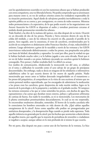 con los apuñalamientos ocurridos ni con los numerosos abusos que se habían producido
con otros compañeros, una vez liberada la bestia. No podía comprender que se amotinasen
para matarse entre sí, en vez de uniﬁcar criterios contra los verdaderos responsables de
su situación penitenciaria. Aquel alarde de salvajismo pondría inevitablemente a toda la
opinión pública en su contra y, por consiguiente, en contra de todos nosotros. Mientras
todos permanecíamos a la expectativa, de lo que podía ocurrir en las negociaciones con
Antoni Asunción los GEOS se disponían al asalto y tomaban posiciones cercanas al
módulo donde permanecían retenidos los rehenes.
Todo ﬁnalizó a las diez de la mañana del quince, tres días después de su inicio. Ocurrió
en un descuido de dos de los presos, Pinteño y Serra entraron dentro de una de las
celdas del módulo, y uno de los rehenes los encerró en ella, pasando el pestillo de la
puerta. Acto seguido, ante la coyuntura, el resto de carceleros, envalentonados por la
acción de su compañero se abalanzaron sobre Francisco Sánchez, el rojo, reduciéndolo al
unísono. Luego advirtieron a gritos de lo sucedido a través de las ventanas y los GEOS
intervinieron reduciendo deﬁnitivamente a todos los presos, tras propinarles una paliza
con bates de béisbol, desnudarlos y esposarlos. Lo sentí por ellos, pues la verdad era que
le habían hechado mucho valor y se lo habían jugado a una carta elevada. Pensé que si
en vez de haber matado a un preso, hubiesen ejecutado un carcelero quizás lo hubiesen
conseguido. Pero pensar y hablar resultaba fácil: Lo difícil era actuar.
Los medios de comunicación, obedeciendo la monocorde voz del amo, se cebaban
en el tema y caliﬁcaban lo ocurrido como el acto salvaje de un grupo de psicópatas
descontrolados. Sin embargo, nada se decía en ninguno de los telediarios o informativos
radiofónicos sobre lo que ocurría dentro de los muros de aquella prisión. Nadie
mencionaba que meses antes se habían detectado irregularidades en el tratamiento a
los presos del psiquiátrico, al comprobarse en la visita de una escritora al mismo que no
existía personal médico especializado, que los encargados de administrar la medicación
a los presos eran los carceleros, gente desprovista de toda noción médica, legos en la
materia de la psicología o de la psiquiatría y anclados en el grabado escolar. Ni tampoco
las torturas constantes a las que se veían sometidos los presos, con duchas de agua fría,
esposamientos a las camas que duraban meses enteros, palizas y aplicaciones arbitrarias
de camisas de fuerza. Eso nadie lo recordaba, ya ni se mencionaba. Los mercenarios de
la pluma continuaban prostituyéndose descaradamente, lo cual ya no me sorprendía.
Se encontraban totalmente alineados, sometidos. El horror de la tumba carcelaria sólo
lo conocíamos los hombres enterrados en vida dentro de ella. ¿Qué sabían aquellos
energúmenos de la cárcel? Actos como aquellos sólo podían ser protagonizados por
auténticos desesperados, y la desesperación llega cuando se pierde toda esperanza. Toda
aquella violencia era generada por la cárcel, por los hechos que acontecían a diario dentro
de aquellos muros, por aquello que la mayoría de periodistas de renombre o ciudadanos
se negaban a aceptar, aunque sabían en lo más profundo de sí mismo lo que ocurría.

Por mi parte, días después me puse a serrar uno de los barrotes de la ventana. Lo hice

                                          • 81 •
 