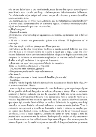 sólo en uno de los lados y, una vez ﬁnalizado, rodeé de una ﬁna capa de esparadrapo de
papel ﬁno la zona cortada, que luego cubrí con pintura del mismo color del barrote.
Para disimularlo mejor, colgué del mismo un par de calcetines y unos calzoncillos,
aparentemente a secar.
Una mañana, uno de los presos vascos, el mismo que me había facilitado el esparadrapo y
la pintura vino a advertirme sobre un inminente registro. Me abordó mientras paseaba:
– José, me he enterado que van a hacer cacheo.
– ¿Hoy? –pregunté.
– Dentro de un rato.
Efectivamente. Una hora después aparecieron en tromba, capitaneados por el Jefe de
Servicios.
– Si van a cachear mis pertenencias quiero estar delante. El Reglamento así lo
contempla.
– No hay ningún problema para que este Usted presente.
Entré dentro de la celda recogí todos los libros y demás material didáctico que tenía
sobre la masa y lo coloque encima de la cama al igual que la ropa. Luego me senté
encima de la mesa. Varios carceleros enfundados en sus guantes de plásticos comenzaron
a registrar las pertenencias, mientras otros registraban las ventanas desde el exterior. Uno
de ellos se dirigió a mí desde la otra parte de la ventana.
– ¿Esta seca esta ropa? –me preguntó señalando los calcetines.
Toque los mismos con la mano y le respondí:
– No, todavía están húmedos, ¿porque?
– Porque no se puede tender ropa en las ventanas.
– No lo sabía.
– Bueno, pues otra vez la tiende dentro de la celda, ¿de acuerdo?
– Sí, señor…
Me había venido de perlas haberlos remojado esa mañana antes de salir de la celda. Por
el momento me había librado.
La noche siguiente actué coloque una toalla entre los barrotes para impedir que alguno
de los guardias civiles de las garitas de enfrente alcanzase a verme. Una vez cubierto,
arranqué el barrote cediendo este por la soldadura del lado sin cortar, como había
presumido. Lo tire encima de la cama y me deslice hacia fuera a través del huevo de la
ventana. Seguidamente me encamine agazapado hasta una pequeña alambrada cercana,
que supere ágil y raudo. Desde allí baje las escaleras del módulo de ingresos y me dirigí
tras saltar un muro, hacía la enfermería del centro atravesando varios jardines. Ya en la
enfermería me encaramé al tejadillo de la entrada y, desde el mismo, me desplace por
los tejados bajos hasta el centro, en donde, ayudado por una de las ventana de una de
las oﬁcinas, accedí al tejado superior. Deslizándome como un reptil, busque la zona del
puente hasta situarme encima del mismo. Tenía que saltar encima de él y arrastrarme
cerca de sesenta metros hasta el ﬁnal, único lugar razonable para saltar sin romperme las
piernas. Esperé cerca de media hora y, en un descuido de los guardias civiles, provocado

                                           • 82 •
 