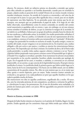 abyecto. Yo entonces, desde un subjetivo prisma no alcanzaba a entender que quizas
para ellos cobardía era apuñalar a un hombre desarmado, cuando para mi resultaba lo
propio. ¿Quién estaba en posesión de la verdad? Dentro de un mismo mundo viviamos
mundos totalmente inversos. Su sentido de la justicia se encontraba a mil años luz de
mi concepto de lo justo; Lo que para ellos signiﬁcaba ética y moral, para mi no dejaba
de representar una falsa hipócrita. Yo no pretendía acatar más normas que las de mi
anarquía, una anarquía que me predestinaba al papel de malo. A lo largo de mi vida
había observado, maravillándome como lo errores cometidos en nombre del común
social mayoritario se quedaban solo en errores, y que, sin embargo, en mí esos mismos
errores tomaban el nombre de delitos, ya que se cometían la margen de la sociedad. Si
un ladrón era acribillado a balazos por un grupo de policías armados hasta los dientes de
las mas modernas y soﬁsticadas armas, la sociedad y los medio prostituidos utilizaban el
termino “abatido”. Pero en cambio, si el abatido era uno de esos representantes de la ley
o un ciudadano, entonces el termino sufría una metamorfosis en “asesinado”. El derecho
a castigar (ius puniendo) los tentaba en exclusiva al estado. Se podía castigar y matar en
nombre del estado, no por venganza o en un momento de ira. En el primer caso, estabas
obligado a ello por activa o por pasiva, y recibías en ejercito los conocimientos básicos
para matar. No importaba que uno fuese cristiano. En nombre de dios y de la Patria todo
estaba permitido y se podía violar, asaltar, saquear a diestro y siniestro y ser un “heroe”.
¿Quiénes habían perpretado nunca peores crimines contra la humanidad que la iglesia o
el Estado? Si te negabas te enviaban a presidio: Eran numerosos los jóvenes encarcelados
por insumisión en las carceles españolas, hombres cabales encerrados por apología de
la paz. En el segundo de los casos, si matabas, o asaltabas, te convertías en un criminal
despreciable, en un asesino, ya que carecías de la legitimidad necesaria. El propio sistema
justiﬁcaba el crimen. Lo justiﬁcaba desde la primera guerra que había tenido lugar en la
tierra, hasta las de la era contemporánea. Y lo hacía con esa doble moral, con esa doblez
característica de los grandes cínicos. No, ellos no eran mejores que yo, ni yo mejor que
ellos; quizás si menos hipócrita, pero no mejor. Todos nosotros éramos animales en
evolución y, nos gustase o no, nada podíamos ser peor que aquello: hombres en los que
todavía quedaba mucho de bestia.
Me mantuvieron tres días en aquellas condiciones, engrilletado día y noche. Al tercer
día, ante las reiteradas protestas de mis compañeros, accedieron a retirarme los grilletes
y a devolverme la ropa y las pertenencias. En el mes de diciembre sería trasladado a la
prisión de Zamora para asistir a un juicio. Allí me aguardaba una petición inicial de 29
años de prisión.


PRISIÓN DE ZAMORA, DICIEMBRE DE 1990

Después de haber hecho tránsito en el puerto y en la prisión de Córdoba, llegué a la vieja
prisión. Estaba agotado por los constantes viajes que había tenido que realizar. Había

                                           • 85 •
 