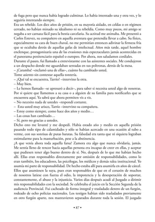 de fuga pero que nunca había logrado culminar. Lo había intentado una y otra vez, y lo
seguiría intentando siempre.
Era un rebelde. Los diez años de prisión, en su mayoría aislado, en celdas o en régimen
cerrado, no habían minado su idealismo ni su rebeldía. Como muy pocos, mi amigo se
negaba a ser carnaza fácil para la bestia carcelaria. Su actitud me animaba. Me presentó a
Carlos Estevez, su compañero en aquella aventura que pretendía llevar a cabo. Su físico,
especialmente su cara de buen chaval, no me permitían entonces adivinar la ﬁrmeza fría
que se ocultaba detrás de aquellas gafas de intelectual. Años más tarde, aquel hombre
enclenque, protagonizaría una de las evasiones más espectaculares jamás acontecidas en
el panorama penitenciario español o europeo. Por ahora, nos saludamos cordiales.
Durante el paseo, fui llamado a entrevistarme con las asistentes sociales. Me condujeron
a un despacho donde me aguardaban sentadas en sus poltronas, detrás de la mesa.
– ¡Caramba! –exclamó una de ellas–, cuánto ha cambiado usted.
Tome asiento sin contestar aquella tontería.
– ¿Qué tal se encuentra, Tarrío? –intervino la otra.
– Muy bien.
– Le hemos llamado –se apresuró a decir–, para saber si necesita usted algo de nosotras.
Por si quiere que llamemos a su casa o a alguien de su familia para notiﬁcarles que se
encuentra aquí. Ya sabrá que ahora permiten vis a vis.
– No necesito nada de ustedes –respondí cortante.
– Esta usted muy arisco, Tarrío –intervino su compañera.
– Estoy como siempre, como hace dos años y medio…
– Las cosas han cambiado…
– Sí, pero no gracias a ustedes.
Dicho esto me levanté y me despedí. Había estado año y medio en aquella prisión
pasando todo tipo de calamidades y sólo se habían acercado en una ocasión al tubo a
verme, con sus sonrisas de putas baratas. Su falsedad era tanta que ni siquiera lograban
estimularme para la masturbación, pese a la abstinencia.
¿A que venía ahora toda aquella farsa? Zamora era algo que nunca olvidaría, jamás.
Me sentía lleno de rencor hacia aquellas persona era incapaz de creer en ellas, y aceptar
que pudiesen tener algo bueno dentro de sí. No, después de lo que me habían hecho
allí. Ellas eran responsables directamente por omisión de responsabilidades, como lo
eran también, los educadores, las psicólogas, los médicos y demás ralea institucional. Yo
asumía mi parte de responsabilidad. De hecho estaba allí para asumirla en años de cárcel.
Ellos que asumiesen la suya, pues eran responsables de que en el corazón de muchos
de nosotros latiese con fuerza el odio, la impotencia y la desesperación de soportar,
constantemente, el abuso y la injusticia. Varios días después acudí al Juzgado a dirimir
mis responsabilidades con la sociedad. Se celebraba el juicio en la Sección Segunda de la
audiencia Provincial. Fui cacheado de forma integral y trasladado dentro de un furgón,
rodeado de ocho policías nacionales. Los testigos habían sido trasladados previamente
en otro furgón aparte, nos mantuvieron separados durante toda la sesión. El juzgado

                                          • 87 •
 