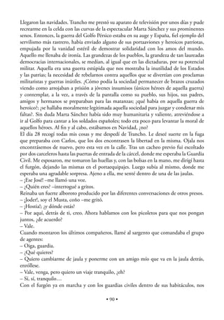 Llegaron las navidades. Trancho me prestó su aparato de televisión por unos días y pude
recrearme en la celda con las curvas de la espectacular Marta Sánchez y sus prominentes
senos. Entonces, la guerra del Golfo Pérsico estaba en su auge y España, ﬁel ejemplo del
servilismo más rastrero, había enviado alguno de sus portaaviones y heroicos patriotas,
empujada por la vanidad estéril de demostrar solidaridad con los amos del mundo.
Aquello me llenaba de ironía. Las grandezas de los pueblos, la grandeza de tan laureadas
democracias internacionales, se medían, al igual que en las dictaduras, por su potencial
militar. Aquella era una guerra estúpida que nos mostraba la inutilidad de los Estados
y las patrias; la necesidad de rebelarnos contra aquellos que se divertían con proclamas
militaristas y guerras inútiles. ¿Cómo podía la sociedad permanecer de brazos cruzados
viendo como arrojaban a prisión a jóvenes insumisos (únicos héroes de aquella guerra)
y contemplar, a la vez, a través de la pantalla como su pueblo, sus hijos, sus padres,
amigos y hermanos se preparaban para las matanzas; ¿qué había en aquella guerra de
heroico?; ¿se hallaba moralmente legitimada aquella sociedad para juzgar y condenar mis
faltas?. Sin duda Marta Sánchez había sido muy humanitaria y valiente, atreviéndose a
ir al Golfo para cantar a los soldados españoles; todo era poco para levantar la moral de
aquellos héroes. Al ﬁn y al cabo, estábamos en Navidad, ¿no?
El día 28 recogí todas mis cosas y me despedí de Trancho. Le deseé suerte en la fuga
que preparaba con Carlos, que los dos encontrasen la libertad en la misma. Ojala nos
encontrásemos de nuevo, pero esta vez en la calle. Tras un cacheo previo fui escoltado
por dos carceleros hasta las puertas de entrada de la cárcel, donde me esperaba la Guardia
Civil. Me esposaron, me tomaron las huellas y, con las bolsas en la mano, me dirigí hasta
el furgón, dejando las mismas en el portaequipajes. Luego subía al mismo, donde me
esperaba una agradable sorpresa. Ajeno a ella, me senté dentro de una de las jaulas.
– ¡Ese José! –me llamó una voz.
– ¿Quién eres? –interrogué a gritos.
Reinaba un fuerte alboroto producido por las diferentes conversaciones de otros presos.
– ¡Joder!, soy el Musta, coño –me gritó.
– ¡Hostia!; ¿y dónde estás?
– Por aquí, detrás de ti, creo. Ahora hablamos con los picoletos para que nos pongan
juntos, ¿de acuerdo?
– Vale.
Cuando montaron los últimos compañeros, llamé al sargento que comandaba el grupo
de agentes:
– Oiga, guardia.
– ¿Qué quieres?
– Quiero cambiarme de jaula y ponerme con un amigo mío que va en la jaula detrás,
enróllese.
– Vale, venga, pero quiero un viaje tranquilo, ¿eh?
– Sí, sí, tranquilo…
Con el furgón ya en marcha y con los guardias civiles dentro de sus habitáculos, nos

                                          • 90 •
 