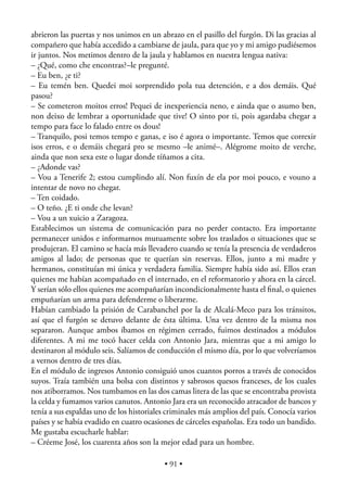 abrieron las puertas y nos unimos en un abrazo en el pasillo del furgón. Di las gracias al
compañero que había accedido a cambiarse de jaula, para que yo y mi amigo pudiésemos
ir juntos. Nos metimos dentro de la jaula y hablamos en nuestra lengua nativa:
– ¿Qué, como che encontras?–le pregunté.
– Eu ben, ¿e ti?
– Eu temén ben. Quedei moi sorprendido pola tua detención, e a dos demáis. Qué
pasou?
– Se cometeron moitos erros! Pequei de inexperiencia neno, e ainda que o asumo ben,
non deixo de lembrar a oportunidade que tive! O sinto por ti, pois agardaba chegar a
tempo para face lo falado entre os dous!
– Tranquilo, posi temos tempo e ganas, e iso é agora o importante. Temos que correxir
isos erros, e o demáis chegará pro se mesmo –le animé–. Alégrome moito de verche,
ainda que non sexa este o lugar donde tíñamos a cita.
– ¿Adonde vas?
– Vou a Tenerife 2; estou cumplindo alí. Non fuxín de ela por moi pouco, e vouno a
intentar de novo no chegar.
– Ten coidado.
– O teño. ¿E ti onde che levan?
– Vou a un xuicio a Zaragoza.
Establecimos un sistema de comunicación para no perder contacto. Era importante
permanecer unidos e informarnos mutuamente sobre los traslados o situaciones que se
produjeran. El camino se hacía más llevadero cuando se tenía la presencia de verdaderos
amigos al lado; de personas que te querían sin reservas. Ellos, junto a mi madre y
hermanos, constituían mi única y verdadera familia. Siempre había sido así. Ellos eran
quienes me habían acompañado en el internado, en el reformatorio y ahora en la cárcel.
Y serían sólo ellos quienes me acompañarían incondicionalmente hasta el ﬁnal, o quienes
empuñarían un arma para defenderme o liberarme.
Habían cambiado la prisión de Carabanchel por la de Alcalá-Meco para los tránsitos,
así que el furgón se detuvo delante de ésta última. Una vez dentro de la misma nos
separaron. Aunque ambos íbamos en régimen cerrado, fuimos destinados a módulos
diferentes. A mi me tocó hacer celda con Antonio Jara, mientras que a mi amigo lo
destinaron al módulo seis. Salíamos de conducción el mismo día, por lo que volveríamos
a vernos dentro de tres días.
En el módulo de ingresos Antonio consiguió unos cuantos porros a través de conocidos
suyos. Traía también una bolsa con distintos y sabrosos quesos franceses, de los cuales
nos atiborramos. Nos tumbamos en las dos camas litera de las que se encontraba provista
la celda y fumamos varios canutos. Antonio Jara era un reconocido atracador de bancos y
tenía a sus espaldas uno de los historiales criminales más amplios del país. Conocía varios
países y se había evadido en cuatro ocasiones de cárceles españolas. Era todo un bandido.
Me gustaba escucharle hablar:
– Créeme José, los cuarenta años son la mejor edad para un hombre.

                                          • 91 •
 