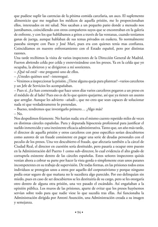 que pudiese suplir las carencias de la pésima comida carcelaria, un asco. El suplemento
alimenticio que me negaban los médicos de aquella prisión, me lo proporcionaban
ellos, interesados en mi salud. Nos sacaban a un pequeño patio donde a menudo nos
juntábamos, coincidiendo con otros compañeros suyos que se encontraban en la galería
de enfrente, y con los que hablábamos a gritos a través de las ventanas, cuando teníamos
ganas de juerga, aunque hablaban de sus temas privados en euskera. Yo normalmente
paseaba siempre con Paco y José Marí, pues era con quienes tenía mas conﬁanza.
Coincidíamos en nuestro enfrentamiento con el Estado español, pero por distintas
razones.
Una tarde recibimos la visita de varios inspectores de la Dirección General de Madrid.
Fueron abriendo celda por celda y entrevistándose con los presos. Ya en la celda que yo
ocupaba, la abrieron y se dirigieron a mí sonrientes.
– ¿Qué tal está? –me preguntó uno de ellos.
– ¿Ustedes quiénes son? –interrogué.
– Venimos a inspeccionar la prisión. ¿Tiene alguna queja para plantear? –varios carceleros
y un Jefe de Servicios les acompañaban.
– Pues sí. ¿Le han comentado que hace unos días varios carceleros pegaron a un preso en
el módulo de al lado? Pues eso es de lo que quiero quejarme, así que ya tienen un asunto
que arreglar. Aunque les advierto –añadí–, que no creo que sean capaces de solucionar
nada ni que verdaderamente lo pretendan.
– Bueno, tendremos que investigarlo primero… ¿Algo más?
– No.
Nos despedimos fríamente. No harían nada; era el mismo cuento repetido miles de veces
en distintas cárceles españolas. Pura y depurada hipocresía profesional para justiﬁcar el
sueldo inmerecido y una inexistente eﬁcacia administrativa. Tanto que, un año más tarde,
el director de aquella prisión y otros carceleros con peso especíﬁco serían descubiertos
como autores de un fraude consistente en pagar una serie de deudas personales con el
peculio de los presos. Una vez descubierto el fraude, que afectaría también a la cárcel de
Ciudad Real, el director en cuestión sería destituido, pero pasaría a ocupar otro puesto
en la Administración del Puerto 1 como sub–director, lo cual evidencia el alto grado de
corruptela existente dentro de las cárceles españolas. Estos señores inspectores quizás
venían ahora a cobrar su parte por hacer la vista gorda o simplemente eran unos patanes
incompetentes en su trabajo de supervisión. De todas formas, en las prisiones todos estos
individuos se protegían unos a otros por aquello del corporativismo y porque ninguno
podía estar seguro de que mañana no le sucediera algo parecido. Por eso delinquían sin
miedo, pues en caso de ser descubiertos se les destituiría de su cargo, pero se les otorgaría
otro dentro de alguna otra prisión, una vez pasado el escándalo. Así engañaban a la
opinión pública. Los muros de las prisiones, aparte de evitar que los presos huyésemos
servían sobre todo para que nadie viese lo que sucedía tras ellas. Así funcionaba la
Administración dirigida por Antoni Asunción, una Administración creada a su imagen
y semejanza.

                                           • 94 •
 