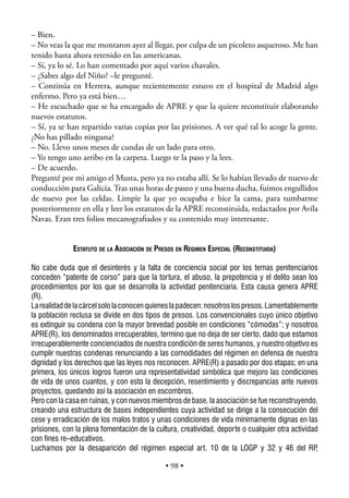 – Bien.
– No veas la que me montaron ayer al llegar, por culpa de un picoleto asqueroso. Me han
tenido hasta ahora retenido en las americanas.
– Sí, ya lo sé. Lo han comentado por aquí varios chavales.
– ¿Sabes algo del Niño? –le pregunté.
– Continúa en Herrera, aunque recientemente estuvo en el hospital de Madrid algo
enfermo. Pero ya está bien…
– He escuchado que se ha encargado de APRE y que la quiere reconstituir elaborando
nuevos estatutos.
– Sí, ya se han repartido varias copias por las prisiones. A ver qué tal lo acoge la gente.
¿No has pillado ninguna?
– No. Llevo unos meses de cundas de un lado para otro.
– Yo tengo uno arribo en la carpeta. Luego te la paso y la lees.
– De acuerdo.
Pregunté por mi amigo el Musta, pero ya no estaba allí. Se lo habían llevado de nuevo de
conducción para Galicia. Tras unas horas de paseo y una buena ducha, fuimos engullidos
de nuevo por las celdas. Limpie la que yo ocupaba e hice la cama, para tumbarme
posteriormente en ella y leer los estatutos de la APRE reconstituida, redactados por Avila
Navas. Eran tres folios mecanograﬁados y su contenido muy interesante.


              ESTATUTO DE LA ASOCIACIÓN DE PRESOS EN RÉGIMEN ESPECIAL (RECONSTITUIDA)

No cabe duda que el desinterés y la falta de conciencia social por los temas penitenciarios
conceden “patente de corso” para que la tortura, el abuso, la prepotencia y el delito sean los
procedimientos por los que se desarrolla la actividad penitenciaria. Esta causa genera APRE
(R).
La realidad de la cárcel solo la conocen quienes la padecen: nosotros los presos. Lamentablemente
la población reclusa se divide en dos tipos de presos. Los convencionales cuyo único objetivo
es extinguir su condena con la mayor brevedad posible en condiciones “cómodas”; y nosotros
APRE(R), los denominados irrecuperables, termino que no deja de ser cierto, dado que estamos
irrecuperablemente concienciados de nuestra condición de seres humanos, y nuestro objetivo es
cumplir nuestras condenas renunciando a las comodidades del régimen en defensa de nuestra
dignidad y los derechos que las leyes nos reconocen. APRE(R) a pasado por dos etapas; en una
primera, los únicos logros fueron una representatividad simbólica que mejoro las condiciones
de vida de unos cuantos, y con esto la decepción, resentimiento y discrepancias ante nuevos
proyectos, quedando así la asociación en escombros.
Pero con la casa en ruinas, y con nuevos miembros de base, la asociación se fue reconstruyendo,
creando una estructura de bases independientes cuya actividad se dirige a la consecución del
cese y erradicación de los malos tratos y unas condiciones de vida minimamente dignas en las
prisiones, con la plena fomentación de la cultura, creatividad, deporte o cualquier otra actividad
con fines re–educativos.
Luchamos por la desaparición del régimen especial art. 10 de la LOGP y 32 y 46 del RP            ,

                                              • 98 •
 