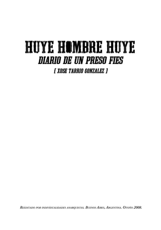 HUYE HOMBRE HUYE
           diario de un preso fies
                      [ XOSE TARRIO GONZALEZ ]




REEDITADO POR INDIVIDUALIDADES ANARQUISTAS. BUENOS AIRES, ARGENTINA. OTOÑO 2008.
 