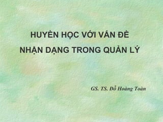 HUYỀN HỌC VỚI VẤN ĐỀ
NHẬN DẠNG TRONG QUẢN LÝ



              GS. TS. Đỗ Hoàng Toàn
 