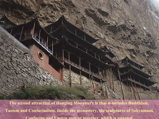 The second attraction of Hanging Monastery is that it includes Buddhism,  Taoism and Confucianism. Inside the monastery, the sculptures of Sakyamuni, Confucius and Laotzu appear together, which is unusual.  