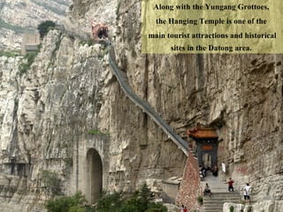 Along with the Yungang Grottoes,  the Hanging Temple is one of the  main tourist attractions and historical sites in the Datong area.  