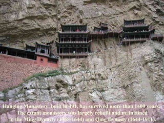 Hanging Monastery, built in 491, has survived more than 1400 years.  The extant monastery was largely rebuilt and maintained in the Ming Dynasty (1368-1644) and Qing Dynasty (1644-1911). 