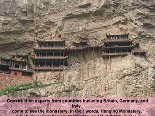 Construction experts from countries including Britain, Germany, and Italy,  come to see the monastery. In their words, Hanging Monastery,  which mixes mechanics, aesthetics, and Buddhism, is rare.   