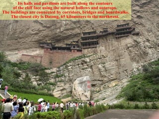 Its halls and pavilions are built along the contours  of the cliff face using the natural hollows and outcrops.  The buildings are connected by corridors, bridges and boardwalks. The closest city is Datong, 65 kilometers to the northwest.   