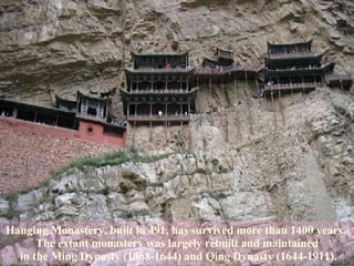 Hanging Monastery, built in 491, has survived more than 1400 years.  The extant monastery was largely rebuilt and maintained in the Ming Dynasty (1368-1644) and Qing Dynasty (1644-1911). 