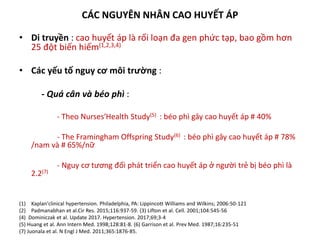 CÁC NGUYÊN NHÂN CAO HUYẾT ÁP
• Di truyền : cao huyết áp là rối loạn đa gen phức tạp, bao gồm hơn
25 đột biến hiếm(1,2,3,4)
• Các yếu tố nguy cơ môi trường :
- Quá cân và béo phì :
- Theo Nurses′Health Study(5) : béo phì gây cao huyết áp # 40%
- The Framingham Offspring Study(6) : béo phì gây cao huyết áp # 78%
/nam và # 65%/nữ
- Nguy cơ tương đối phát triển cao huyết áp ở người trẻ bị béo phì là
2.2(7)
(1) Kaplan′clinical hypertension. Philadelphia, PA: Lippincott Williams and Wilkins; 2006:50-121
(2) Padmanabhan et al.Cir Res. 2015;116:937-59. (3) Lifton et al. Cell. 2001;104:545-56
(4) Dominiczak et al. Update 2017. Hypertension. 2017;69;3-4
(5) Huang et al. Ann Intern Med. 1998;128:81-8. (6) Garrison et al. Prev Med. 1987;16:235-51
(7) Juonala et al. N Engl J Med. 2011;365:1876-85.
 