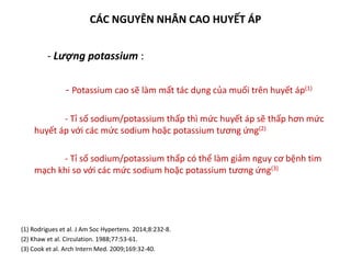 CÁC NGUYÊN NHÂN CAO HUYẾT ÁP
- Lượng potassium :
- Potassium cao sẽ làm mất tác dụng của muối trên huyết áp(1)
- Tỉ số sodium/potassium thấp thì mức huyết áp sẽ thấp hơn mức
huyết áp với các mức sodium hoặc potassium tương ứng(2)
- Tỉ số sodium/potassium thấp có thể làm giảm nguy cơ bệnh tim
mạch khi so với các mức sodium hoặc potassium tương ứng(3)
(1) Rodrigues et al. J Am Soc Hypertens. 2014;8:232-8.
(2) Khaw et al. Circulation. 1988;77:53-61.
(3) Cook et al. Arch Intern Med. 2009;169:32-40.
 