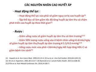 CÁC NGUYÊN NHÂN CAO HUYẾT ÁP
- Hoạt động thể lực :
- Hoạt động thể lực vừa phải sẽ giảm nguy cơ bị cao huyết áp(1)
- Tập thể dục sẽ làm giảm tốc độ tăng huyết áp tâm thu và chậm
phát triển cao huyết áp theo thời gian(2)
- Rượu :
- Giảm uống rượu sẽ giảm huyết áp tâm thu và tâm trương(3,4)
- Giảm 50% lượng rượu uống vào ở bệnh nhân uống>6 drinks/ngày
sẽ giảm huyết áp tâm thu/huyết áp tâm trương # 5.5/4.0 mmHg(3,4)
- Uống rượu mức vừa phải <2drinks/ngày kết hợp tăng HDL-C và
giảm bệnh tim vành(5)
(1) Hayashi et al. Ann Intern Med. 1999;131:21-6. (2) Lui et al. J Am Coll Cardiol. 2014;64:1245-53.
(3) Xin et al. Hypertens. 2001;38:1112-7. (4) Roerecke et al. Lancet Public Health. 2017;2:e108-20.
(5) D′Elia et al. Nutr Metab Cardiovasc Dis. 2014;24:585-7.
 