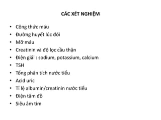 CÁC XÉT NGHIỆM
• Công thức máu
• Đường huyết lúc đói
• Mỡ máu
• Creatinin và độ lọc cầu thận
• Điện giải : sodium, potassium, calcium
• TSH
• Tổng phân tích nước tiểu
• Acid uric
• Tỉ lệ albumin/creatinin nước tiểu
• Điện tâm đồ
• Siêu âm tim
 