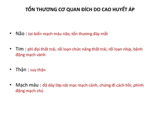 TỔN THƯƠNG CƠ QUAN ĐÍCH DO CAO HUYẾT ÁP
• Não : tai biến mạch máu não, tổn thương đáy mắt
• Tim : phì đại thất trái, rối loạn chức năng thất trái, rối loạn nhịp, bệnh
động mạch vành
• Thận : suy thận
• Mạch máu : độ dày lớp nội mạc mạch cảnh, chứng đi cách hồi, phình
động mạch chủ
 