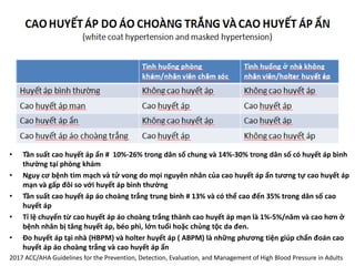 • Tần suất cao huyết áp ẩn # 10%-26% trong dân số chung và 14%-30% trong dân số có huyết áp bình
thường tại phòng khám
• Nguy cơ bệnh tim mạch và tử vong do mọi nguyên nhân của cao huyết áp ẩn tương tự cao huyết áp
mạn và gấp đôi so với huyết áp bình thường
• Tần suất cao huyết áp áo choàng trắng trung bình # 13% và có thể cao đến 35% trong dân số cao
huyết áp
• Tỉ lệ chuyển từ cao huyết áp áo choàng trắng thành cao huyết áp mạn là 1%-5%/năm và cao hơn ở
bệnh nhân bị tăng huyết áp, béo phì, lớn tuổi hoặc chủng tộc da đen.
• Đo huyết áp tại nhà (HBPM) và holter huyết áp ( ABPM) là những phương tiện giúp chẩn đoán cao
huyết áp áo choàng trắng và cao huyết áp ẩn
2017 ACC/AHA Guidelines for the Prevention, Detection, Evaluation, and Management of High Blood Pressure in Adults
 