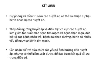 KẾT LUẬN
• Dự phòng và điều trị sớm cao huyết áp có thể cải thiện dự hậu
bệnh nhân bị cao huyết áp.
• Thay đổi ngưỡng huyết áp và điều trị tích cực cao huyết áp
làm giảm tần suất mắc bệnh tim mạch và bệnh thận mạn, đặc
biệt ở các bệnh nhân trẻ, bệnh đái tháo đường, bệnh có nhiều
yếu tố nguy cơ bệnh tim mạch.
• Cần nhận biết và sửa chữa các yếu tố ảnh hưởng đến huyết
áp, nhưng có thể kiểm soát được, để đạt được kết quả tối ưu
trong điều trị.
 